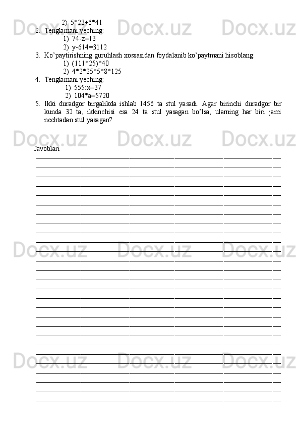 2) 5*23+6*41
2. Tenglamani yeching:
1) 74-z=13
2) y-614=3112
3. Ko’paytirishning guruhlash xossasidan foydalanib ko’paytmani hisoblang:
1) (111*25)*40
2) 4*2*25*5*8*125
4. Tenglamani yeching:
1) 555:x=37
2) 104*a=5720
5. Ikki   duradgor   birgalikda   ishlab   1456   ta   stul   yasadi.   Agar   birinchi   duradgor   bir
kunda   32   ta,   ikkinchisi   esa   24   ta   stul   yasagan   bo’lsa,   ularning   har   biri   jami
nechtadan stul yasagan?
         Javoblari
––––––––––––––––––––––––––––––––––––––––––––––––––––––––––––––––––––––––––––––––––––––––––––––––––––––––––––––––––––––––
––––––––––––––––––––––––––––––––––––––––––––––––––––––––––––––––––––––––––––––––––––––––––––––––––––––––––––––––––––––––
––––––––––––––––––––––––––––––––––––––––––––––––––––––––––––––––––––––––––––––––––––––––––––––––––––––––––––––––––––––––
––––––––––––––––––––––––––––––––––––––––––––––––––––––––––––––––––––––––––––––––––––––––––––––––––––––––––––––––––––––––
––––––––––––––––––––––––––––––––––––––––––––––––––––––––––––––––––––––––––––––––––––––––––––––––––––––––––––––––––––––––
––––––––––––––––––––––––––––––––––––––––––––––––––––––––––––––––––––––––––––––––––––––––––––––––––––––––––––––––––––––––
––––––––––––––––––––––––––––––––––––––––––––––––––––––––––––––––––––––––––––––––––––––––––––––––––––––––––––––––––––––––
––––––––––––––––––––––––––––––––––––––––––––––––––––––––––––––––––––––––––––––––––––––––––––––––––––––––––––––––––––––––
––––––––––––––––––––––––––––––––––––––––––––––––––––––––––––––––––––––––––––––––––––––––––––––––––––––––––––––––––––––––
––––––––––––––––––––––––––––––––––––––––––––––––––––––––––––––––––––––––––––––––––––––––––––––––––––––––––––––––––––––––
––––––––––––––––––––––––––––––––––––––––––––––––––––––––––––––––––––––––––––––––––––––––––––––––––––––––––––––––––––––––
––––––––––––––––––––––––––––––––––––––––––––––––––––––––––––––––––––––––––––––––––––––––––––––––––––––––––––––––––––––––
––––––––––––––––––––––––––––––––––––––––––––––––––––––––––––––––––––––––––––––––––––––––––––––––––––––––––––––––––––––––
––––––––––––––––––––––––––––––––––––––––––––––––––––––––––––––––––––––––––––––––––––––––––––––––––––––––––––––––––––––––
––––––––––––––––––––––––––––––––––––––––––––––––––––––––––––––––––––––––––––––––––––––––––––––––––––––––––––––––––––––––
––––––––––––––––––––––––––––––––––––––––––––––––––––––––––––––––––––––––––––––––––––––––––––––––––––––––––––––––––––––––
––––––––––––––––––––––––––––––––––––––––––––––––––––––––––––––––––––––––––––––––––––––––––––––––––––––––––––––––––––––––
––––––––––––––––––––––––––––––––––––––––––––––––––––––––––––––––––––––––––––––––––––––––––––––––––––––––––––––––––––––––
––––––––––––––––––––––––––––––––––––––––––––––––––––––––––––––––––––––––––––––––––––––––––––––––––––––––––––––––––––––––
––––––––––––––––––––––––––––––––––––––––––––––––––––––––––––––––––––––––––––––––––––––––––––––––––––––––––––––––––––––––
––––––––––––––––––––––––––––––––––––––––––––––––––––––––––––––––––––––––––––––––––––––––––––––––––––––––––––––––––––––––
––––––––––––––––––––––––––––––––––––––––––––––––––––––––––––––––––––––––––––––––––––––––––––––––––––––––––––––––––––––––
––––––––––––––––––––––––––––––––––––––––––––––––––––––––––––––––––––––––––––––––––––––––––––––––––––––––––––––––––––––––
––––––––––––––––––––––––––––––––––––––––––––––––––––––––––––––––––––––––––––––––––––––––––––––––––––––––––––––––––––––––
––––––––––––––––––––––––––––––––––––––––––––––––––––––––––––––––––––––––––––––––––––––––––––––––––––––––––––––––––––––––
––––––––––––––––––––––––––––––––––––––––––––––––––––––––––––––––––––––––––––––––––––––––––––––––––––––––––––––––––––––––
–––––––––––––––––––––––––––––––––––––––––––––––––––––––––––––––––––––––––––––––––––––––––––––––––––––––––––––––––––––––– 