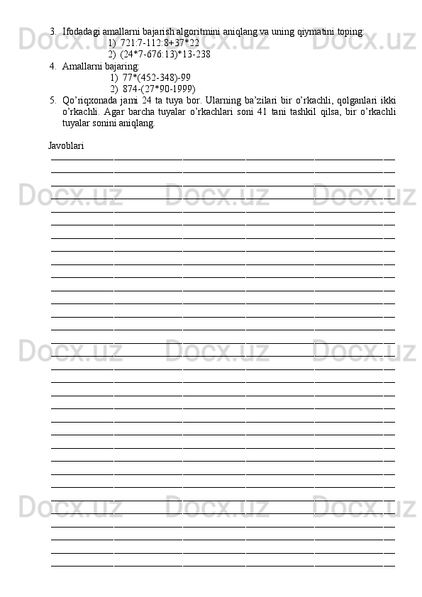 3. Ifodadagi amallarni bajarish algoritmini aniqlang va uning qiymatini toping:
1) 721:7-112:8+37*22
2) (24*7-676:13)*13-238
4. Amallarni bajaring:
1) 77*(452-348)-99
2) 874-(27*90-1999)
5. Qo’riqxonada jami  24 ta tuya bor. Ularning ba’zilari  bir  o’rkachli, qolganlari  ikki
o’rkachli.   Agar   barcha   tuyalar   o’rkachlari   soni   41   tani   tashkil   qilsa,   bir   o’rkachli
tuyalar sonini aniqlang.
         Javoblari
––––––––––––––––––––––––––––––––––––––––––––––––––––––––––––––––––––––––––––––––––––––––––––––––––––––––––––––––––––––––
––––––––––––––––––––––––––––––––––––––––––––––––––––––––––––––––––––––––––––––––––––––––––––––––––––––––––––––––––––––––
––––––––––––––––––––––––––––––––––––––––––––––––––––––––––––––––––––––––––––––––––––––––––––––––––––––––––––––––––––––––
––––––––––––––––––––––––––––––––––––––––––––––––––––––––––––––––––––––––––––––––––––––––––––––––––––––––––––––––––––––––
––––––––––––––––––––––––––––––––––––––––––––––––––––––––––––––––––––––––––––––––––––––––––––––––––––––––––––––––––––––––
––––––––––––––––––––––––––––––––––––––––––––––––––––––––––––––––––––––––––––––––––––––––––––––––––––––––––––––––––––––––
––––––––––––––––––––––––––––––––––––––––––––––––––––––––––––––––––––––––––––––––––––––––––––––––––––––––––––––––––––––––
––––––––––––––––––––––––––––––––––––––––––––––––––––––––––––––––––––––––––––––––––––––––––––––––––––––––––––––––––––––––
––––––––––––––––––––––––––––––––––––––––––––––––––––––––––––––––––––––––––––––––––––––––––––––––––––––––––––––––––––––––
––––––––––––––––––––––––––––––––––––––––––––––––––––––––––––––––––––––––––––––––––––––––––––––––––––––––––––––––––––––––
––––––––––––––––––––––––––––––––––––––––––––––––––––––––––––––––––––––––––––––––––––––––––––––––––––––––––––––––––––––––
––––––––––––––––––––––––––––––––––––––––––––––––––––––––––––––––––––––––––––––––––––––––––––––––––––––––––––––––––––––––
––––––––––––––––––––––––––––––––––––––––––––––––––––––––––––––––––––––––––––––––––––––––––––––––––––––––––––––––––––––––
––––––––––––––––––––––––––––––––––––––––––––––––––––––––––––––––––––––––––––––––––––––––––––––––––––––––––––––––––––––––
––––––––––––––––––––––––––––––––––––––––––––––––––––––––––––––––––––––––––––––––––––––––––––––––––––––––––––––––––––––––
––––––––––––––––––––––––––––––––––––––––––––––––––––––––––––––––––––––––––––––––––––––––––––––––––––––––––––––––––––––––
––––––––––––––––––––––––––––––––––––––––––––––––––––––––––––––––––––––––––––––––––––––––––––––––––––––––––––––––––––––––
––––––––––––––––––––––––––––––––––––––––––––––––––––––––––––––––––––––––––––––––––––––––––––––––––––––––––––––––––––––––
––––––––––––––––––––––––––––––––––––––––––––––––––––––––––––––––––––––––––––––––––––––––––––––––––––––––––––––––––––––––
––––––––––––––––––––––––––––––––––––––––––––––––––––––––––––––––––––––––––––––––––––––––––––––––––––––––––––––––––––––––
––––––––––––––––––––––––––––––––––––––––––––––––––––––––––––––––––––––––––––––––––––––––––––––––––––––––––––––––––––––––
––––––––––––––––––––––––––––––––––––––––––––––––––––––––––––––––––––––––––––––––––––––––––––––––––––––––––––––––––––––––
––––––––––––––––––––––––––––––––––––––––––––––––––––––––––––––––––––––––––––––––––––––––––––––––––––––––––––––––––––––––
––––––––––––––––––––––––––––––––––––––––––––––––––––––––––––––––––––––––––––––––––––––––––––––––––––––––––––––––––––––––
––––––––––––––––––––––––––––––––––––––––––––––––––––––––––––––––––––––––––––––––––––––––––––––––––––––––––––––––––––––––
––––––––––––––––––––––––––––––––––––––––––––––––––––––––––––––––––––––––––––––––––––––––––––––––––––––––––––––––––––––––
––––––––––––––––––––––––––––––––––––––––––––––––––––––––––––––––––––––––––––––––––––––––––––––––––––––––––––––––––––––––
––––––––––––––––––––––––––––––––––––––––––––––––––––––––––––––––––––––––––––––––––––––––––––––––––––––––––––––––––––––––
––––––––––––––––––––––––––––––––––––––––––––––––––––––––––––––––––––––––––––––––––––––––––––––––––––––––––––––––––––––––
––––––––––––––––––––––––––––––––––––––––––––––––––––––––––––––––––––––––––––––––––––––––––––––––––––––––––––––––––––––––
––––––––––––––––––––––––––––––––––––––––––––––––––––––––––––––––––––––––––––––––––––––––––––––––––––––––––––––––––––––––
–––––––––––––––––––––––––––––––––––––––––––––––––––––––––––––––––––––––––––––––––––––––––––––––––––––––––––––––––––––––– 
