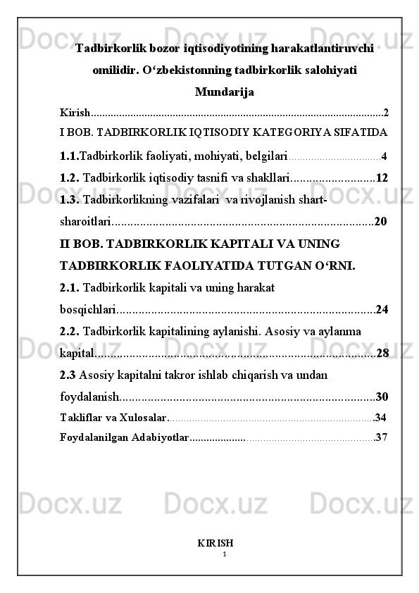 Tadbirkorlik bozor iqtisodiyotining harakatlantiruvchi
omilidir. O zbekistonning tadbirkorlik salohiyatiʻ
Mundarija
Kirish........................................................................................................2
I BOB. TADBIRKORLIK IQTISODIY KATEGORIYA SIFATIDA
1.1. Tadbirkorlik faoliyati, mohiyati, belgilari ................................. 4
1.2.  Tadbirkorlik iqtisodiy tasnifi va shakllari........................... 12
1.3.  Tadbirkorlikning vazifalari  va rivojlanish shart-
sharoitlari................................................................................... 20
II BOB. TADBIRKORLIK KAPITALI VA UNING 
TADBIRKORLIK FAOLIYATIDA TUTGAN O‘RNI.
2.1.  Tadbirkorlik kapitali va uning harakat 
bosqichlari.................................................................................. 24
2.2.  Tadbirkorlik kapitalining aylanishi. Asosiy va aylanma 
kapital......................................................................................... 28
2.3  Asosiy kapitalni takror ishlab chiqarish va undan 
foydalanish ................................................................................. 30
Takliflar va Xulosalar. ........................................................................ .34
Foydalanilgan Adabiyotlar.................... ............................................. .37
                                                         KIRISH
1 