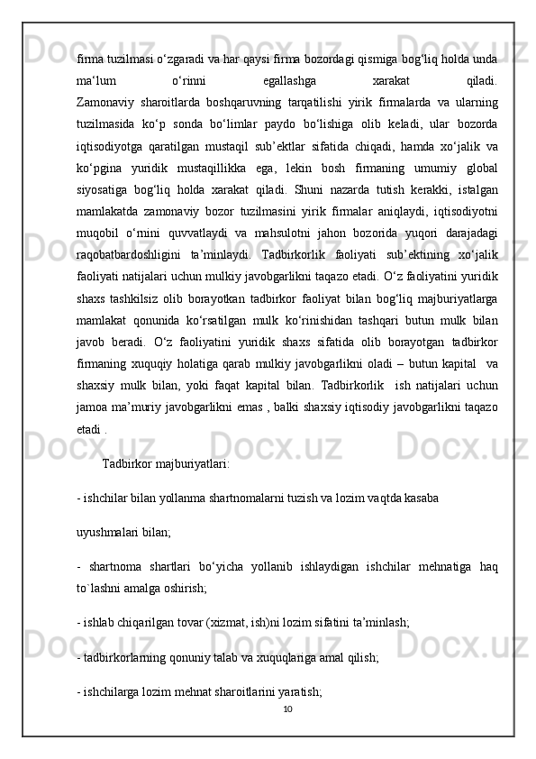 firma tuzilmasi o‘zgaradi va har qaysi firma bozordagi qismiga bog‘liq holda unda
ma‘ l um   o ‘ rinni   egallashga   xarakat   qiladi .
Zamonaviy   sharoitlarda   boshqaruvning   tarqatilishi   yirik   firmalarda   va   ularning
tuzilmasida   ko ‘ p   sonda   bo ‘ limlar   paydo   bo ‘ lishiga   olib   keladi ,   ular   bozorda
iqtisodiyotga   qaratilgan   mustaqil   sub ’ ektlar   sifatida   chiqadi ,   hamda   xo ‘ jalik   va
ko ‘ pgina   yuridik   mustaqillikka   ega ,   lekin   bosh   firmaning   umumiy   global
siyosatiga   bog ‘ liq   holda   xarakat   qiladi .   Shuni   nazarda   tutish   kerakki ,   istalgan
mamlakatda   zamonaviy   bozor   tuzilmasini   yirik   firmalar   aniqlaydi ,   iqtisodiyotni
muqobil   o ‘ rnini   quvvatlaydi   va   mahsulotni   jahon   bozorida   yuqori   darajadagi
raqobatbardoshligini   ta ’ minlaydi .   Tadbirkorlik   faoliyati   sub ’ ektining   xo ‘ jalik
faoliyati   natijalari   uchun   mulkiy   javobgarlikni   taqazo   etadi .  O ‘ z   faoliyatini   yuridik
shaxs   tashkilsiz   olib   borayotkan   tadbirkor   faoliyat   bilan   bog ‘ liq   majburiyatlarga
mamlakat   qonunida   ko ‘ rsatilgan   mulk   ko ‘ rinishidan   tashqari   butun   mulk   bilan
javob   beradi .   O ‘ z   faoliyatini   yuridik   shaxs   sifatida   olib   borayotgan   tadbirkor
firmaning   xuquqiy   holatiga   qarab   mulkiy   javobgarlikni   oladi   –   butun   kapital     va
shaxsiy   mulk   bilan ,   yoki   faqat   kapital   bilan .   Tadbirkorlik     ish   natijalari   uchun
jamoa   ma ’ muriy   javobgarlikni   emas   ,   balki   shaxsiy   iqtisodiy   javobgarlikni   taqazo
etadi  . 
         Tadbirkor majburiyatlari:
- ishchilar bilan yollanma shartnomalarni tuzish va lozim vaqtda kasaba 
uyushmalari bilan;
-   shartnoma   shartlari   bo‘yicha   yollanib   ishlaydigan   ishchilar   m е hnatiga   haq
to`lashni amalga oshirish;
- ishlab chiqarilgan tovar (xizmat, ish)ni lozim sifatini ta’minlash;
- tadbirkorlarning qonuniy talab va xuquqlariga amal qilish;
- ishchilarga lozim m е hnat sharoitlarini yaratish;
10 