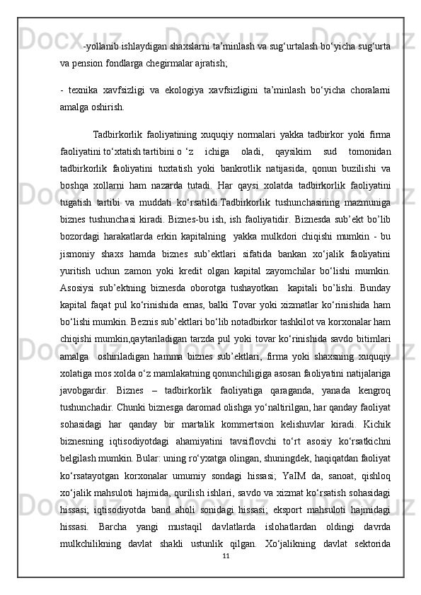         -yollanib ishlaydigan shaxslarni ta’minlash va sug‘urtalash bo‘yicha sug‘urta
va p е nsion fondlarga ch е girmalar ajratish;
-   t е xnika   xavfsizligi   va   ekologiya   xavfsizligini   ta’minlash   bo‘yicha   choralarni
amalga oshirish.
                Tadbirkorlik   faoliyatining   xuquqiy   normalari   yakka   tadbirkor   yoki   firma
faoliyatini to‘xtatish tartibini o ‘z   ichiga   oladi,   qaysikim   sud   tomonidan
tadbirkorlik   faoliyatini   tuxtatish   yoki   bankrotlik   natijasida,   qonun   buzilishi   va
boshqa   xollarni   ham   nazarda   tutadi.   Har   qaysi   xolatda   tadbirkorlik   faoliyatini
tugatish   tartibi   va   muddati   ko‘rsatildi.Tadbirkorlik   tushunchasining   mazmuniga
biznes   tushunchasi   kiradi.  Biznes-bu  ish,  ish   faoliyatidir.  Biznesda  sub’ekt  bo’lib
bozordagi   harakatlarda   erkin   kapitalning     yakka   mulkdori   chiqishi   mumkin   -   bu
jismoniy   shaxs   hamda   biznes   sub’ektlari   sifatida   bankan   xo‘jalik   faoliyatini
yuritish   uchun   zamon   yoki   kredit   olgan   kapital   zayomchilar   bo‘lishi   mumkin.
Asosiysi   sub’ektning   biznesda   oborotga   tushayotkan     kapitali   bo’lishi.   Bunday
kapital   faqat   pul   ko‘rinishida   emas,   balki   Tovar   yoki   xizmatlar   ko‘rinishida   ham
bo‘lishi mumkin. Beznis sub’ektlari bo‘lib notadbirkor tashkilot va korxonalar ham
chiqishi  mumkin,qaytariladigan tarzda pul  yoki tovar ko‘rinishida savdo  bitimlari
amalga     oshiriladigan   hamma   biznes   sub’ektlari,   firma   yoki   shaxsning   xuquqiy
xolatiga mos xolda o‘z mamlakatning qonunchiligiga asosan faoliyatini natijalariga
javobgardir.   Biznes   –   tadbirkorlik   faoliyatiga   qaraganda,   yanada   kengroq
tushunchadir. Chunki biznesga daromad olishga yo‘naltirilgan, har qanday faoliyat
sohasidagi   har   qanday   bir   martalik   kommertsion   kelishuvlar   kiradi.   Kichik
biznesning   iqtisodiyotdagi   ahamiyatini   tavsiflovchi   to‘rt   asosiy   ko‘rsatkichni
belgilash mumkin. Bular: uning ro‘yxatga olingan, shuningdek, haqiqatdan faoliyat
ko‘rsatayotgan   korxonalar   umumiy   sondagi   hissasi;   YaIM   da,   sanoat,   qishloq
xo‘jalik mahsuloti hajmida, qurilish ishlari, savdo va xizmat ko‘rsatish sohasidagi
hissasi;   iqtisodiyotda   band   aholi   sonidagi   hissasi;   eksport   mahsuloti   hajmidagi
hissasi.   Barcha   yangi   mustaqil   davlatlarda   islohatlardan   oldingi   davrda
mulkchilikning   davlat   shakli   ustunlik   qilgan.   Xo‘jalikning   davlat   sektorida
11 
