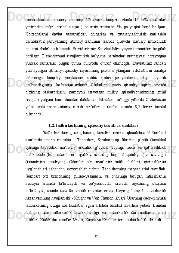 mehnatkashlar   umumiy   sonining   4/5   qismi,   kooperativlarda   14-15%   (bulardan
yarimidan   ko’pi     mahallalarga   ),   xususiy   sektorda   3%   ga   yaqini   band   bo‘lgan.
Korxonalarni   davlat   tassarufidan   chiqarish   va   xususiylashtirish   natijasida
demokratik   jamiyatning   ijtimoiy   zaminini   tashkil   qiluvchi   xususiy   mulkchilik
qatlami shakillanib boradi.   Prezidentimiz Shavkat Mirziyoyev tomonidan belgilab
berilgan   O‘zbekistonni   rivojlantirish   bo’yicha   harakatlar   strategiyasi   berayotgan
yuksak   samaralar   bugun   butun   dunyoda   e’tirof   etilmoqda.   Davlatimiz   rahbari
yuritayotgan   ijtimoiy-iqtisodiy   siyosatning   puxta   o‘ylangani,   islohatlarni   amalga
oshirishga   tanqidiy   yondashuv   ushbu   ijobiy   jarayonlarni   ortga   qaytarib
bo‘lmasligining     kafolatiga   aylandi.   Global   moliyaviy-iqtisodiy   inqiroz   davrida
o‘zining   barqarorligini   namoyon   etayotgan   milliy   iqtisodiyotimizning   izchil
rivojlanayotgani   ham   shundan   dalolatdir.   Masalan,   so‘nggi   yillarda   O‘zbekiston
yalpi   ichki   mahsulotning   o’sish   sur’atlari   o‘rtacha   kamida   8,2   foizni   tashkil
qilmoqda.
                         1.2.Tadbirkorlikning iqtisodiy tasnifi va shakllari
              Tadbirkorlikning   rang-barang   tavsifini   nemis   iqtisodchisi   V.Zombart
asarlarida   topish   mumkin.     Tadbirkor,   Sombartning   fikricha,   g‘olib   (tavakkal
qilishga   tayyorlik,   ma’naviy   erkinlik,   g‘oyalar   boyligi,   iroda   va   qat’iyatlilik),
tashkilotchi (ko‘p odamlarni birgalikda ishlashga bog‘lash qobiliyati) va savdogar
(ishontirish   qobiliyati).   Odamlar   o‘z   tovarlarini   sotib   olishlari,   qiziqishlarini
uyg‘otishlari, ishonchni qozonishlari uchun: Tadbirkorning maqsadlarini tavsiflab,
Sombart   o‘z   biznesining   gullab-yashnashi   va   o‘sishiga   bo‘lgan   intilishlarini
asosiysi   sifatida   ta’kidlaydi   va   bo‘ysunuvchi   sifatida   foydaning   o'sishini
ta’kidlaydi,   chunki   usiz   farovonlik   mumkin   emas.   Keyingi   bosqich   tadbirkorlik
nazariyasining rivojlanishi - Knight va Von Thunen ishlari. Ularning qadr-qimmati
tadbirkorning   o'ziga   xos   fazilatlar   egasi   sifatida   batafsil   tavsifida   yotadi.   Bundan
tashqari,   ular   tadbirkorlik   tavakkalchiligi   va   tadbirkorlik   daromadlarini   tahlil
qildilar. Xuddi shu savollar Mizes, Xayek va Krishner tomonidan ko‘rib chiqildi. 
12 