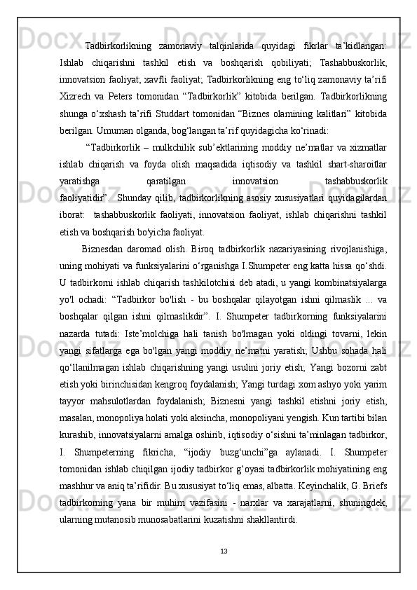 Tadbirkorlikning   zamonaviy   talqinlarida   quyidagi   fikrlar   ta’kidlangan:
Ishlab   chiqarishni   tashkil   etish   va   boshqarish   qobiliyati;   Tashabbuskorlik,
innovatsion faoliyat; xavfli faoliyat; Tadbirkorlikning eng to‘liq zamonaviy ta’rifi
Xizrech   va   Peters   tomonidan   “Tadbirkorlik”   kitobida   berilgan.   Tadbirkorlikning
shunga   o‘xshash   ta’rifi   Studdart   tomonidan   “Biznes   olamining   kalitlari”   kitobida
berilgan. Umuman olganda, bog‘langan ta’rif quyidagicha ko‘rinadi: 
              “Tadbirkorlik   –   mulkchilik   sub’ektlarining   moddiy   ne’matlar   va   xizmatlar
ishlab   chiqarish   va   foyda   olish   maqsadida   iqtisodiy   va   tashkil   shart-sharoitlar
yaratishga   qaratilgan   innovatsion   tashabbuskorlik
faoliyatidir”.     Shunday   qilib,   tadbirkorlikning   asosiy   xususiyatlari   quyidagilardan
iborat:     tashabbuskorlik   faoliyati,   innovatsion   faoliyat,   ishlab   chiqarishni   tashkil
etish va boshqarish bo'yicha faoliyat.                                             
          Biznesdan   daromad   olish.   Biroq   tadbirkorlik   nazariyasining   rivojlanishiga,
uning mohiyati va funksiyalarini o‘rganishga I.Shumpeter eng katta hissa qo‘shdi.
U tadbirkorni ishlab chiqarish tashkilotchisi  deb atadi, u yangi kombinatsiyalarga
yo'l   ochadi:   “Tadbirkor   bo'lish   -   bu   boshqalar   qilayotgan   ishni   qilmaslik   ...   va
boshqalar   qilgan   ishni   qilmaslikdir”.   I.   Shumpeter   tadbirkorning   funksiyalarini
nazarda   tutadi:   Iste’molchiga   hali   tanish   bo'lmagan   yoki   oldingi   tovarni,   lekin
yangi   sifatlarga   ega   bo'lgan   yangi   moddiy   ne’matni   yaratish;   Ushbu   sohada   hali
qo‘llanilmagan   ishlab   chiqarishning   yangi   usulini   joriy   etish;   Yangi   bozorni   zabt
etish yoki birinchisidan kengroq foydalanish; Yangi turdagi xom ashyo yoki yarim
tayyor   mahsulotlardan   foydalanish;   Biznesni   yangi   tashkil   etishni   joriy   etish,
masalan, monopoliya holati yoki aksincha, monopoliyani yengish. Kun tartibi bilan
kurashib, innovatsiyalarni amalga oshirib, iqtisodiy o‘sishni ta’minlagan tadbirkor,
I.   Shumpeterning   fikricha,   “ijodiy   buzg‘unchi”ga   aylanadi.   I.   Shumpeter
tomonidan ishlab chiqilgan ijodiy tadbirkor g‘oyasi tadbirkorlik mohiyatining eng
mashhur va aniq ta’rifidir. Bu xususiyat to‘liq emas, albatta. Keyinchalik, G. Briefs
tadbirkorning   yana   bir   muhim   vazifasini   -   narxlar   va   xarajatlarni,   shuningdek,
ularning mutanosib munosabatlarini kuzatishni shakllantirdi.
13 