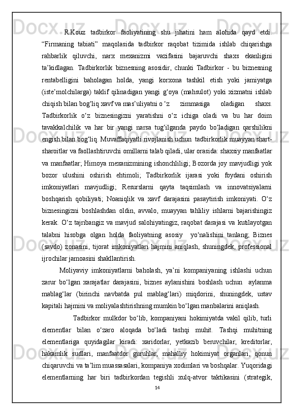   R.Kouz   tadbirkor   faoliyatining   shu   jihatini   ham   alohida   qayd   etdi.
“Firmaning   tabiati”   maqolasida   tadbirkor   raqobat   tizimida   ishlab   chiqarishga
rahbarlik   qiluvchi,   narx   mexanizmi   vazifasini   bajaruvchi   shaxs   ekanligini
ta’kidlagan.   Tadbirkorlik   biznesning   asosidir,   chunki   Tadbirkor   -   bu   biznesning
rentabelligini   baholagan   holda,   yangi   korxona   tashkil   etish   yoki   jamiyatga
(iste’molchilarga)   taklif   qilinadigan   yangi   g‘oya   (mahsulot)   yoki   xizmatni   ishlab
chiqish bilan bog‘liq xavf va mas’uliyatni o ‘z   zimmasiga   oladigan   shaxs.
Tadbirkorlik   o‘z   biznesingizni   yaratishni   o‘z   ichiga   oladi   va   bu   har   doim
tavakkalchilik   va   har   bir   yangi   narsa   tug‘ilganda   paydo   bo‘ladigan   qarshilikni
engish bilan bog‘liq. Muvaffaqiyatli rivojlanish uchun  tadbirkorlik muayyan shart-
sharoitlar va faollashtiruvchi omillarni talab qiladi, ular orasida: shaxsiy manfaatlar
va manfaatlar; Himoya mexanizmining ishonchliligi; Bozorda joy mavjudligi yok
bozor   ulushini   oshirish   ehtimoli;   Tadbirkorlik   ijarasi   yoki   foydani   oshirish
imkoniyatlari   mavjudligi;   Resurslarni   qayta   taqsimlash   va   innovatsiyalarni
boshqarish   qobiliyati;   Noaniqlik   va   xavf   darajasini   pasaytirish   imkoniyati.   O‘z
biznesingizni   boshlashdan   oldin,   avvalo,   muayyan   tahliliy   ishlarni   bajarishingiz
kerak.   O‘z   tajribangiz   va   mavjud   salohiyatingiz,   raqobat   darajasi   va   kutilayotgan
talabni   hisobga   olgan   holda   faoliyatning   asosiy     yo‘nalishini   tanlang;   Biznes
(savdo)   zonasini,   tijorat   imkoniyatlari   hajmini   aniqlash,   shuningdek,   professional
ijrochilar jamoasini shakllantirish.
Moliyaviy   imkoniyatlarni   baholash,   ya’ni   kompaniyaning   ishlashi   uchun
zarur   bo‘lgan   xarajatlar   darajasini,   biznes   aylanishini   boshlash   uchun     aylanma
mablag‘lar   (birinchi   navbatda   pul   mablag‘lari)   miqdorini,   shuningdek,   ustav
kapitali hajmini va moliyalashtirishning mumkin bo‘lgan manbalarini aniqlash. 
                      Tadbirkor   mulkdor   bo‘lib,   kompaniyani   hokimiyatda   vakil   qilib,   turli
elementlar   bilan   o‘zaro   aloqada   bo‘ladi   tashqi   muhit.   Tashqi   muhitning
elementlariga   quyidagilar   kiradi:   xaridorlar,   yetkazib   beruvchilar,   kreditorlar,
hakamlik   sudlari,   manfaatdor   guruhlar,   mahalliy   hokimiyat   organlari,   qonun
chiqaruvchi va ta’lim muassasalari, kompaniya xodimlari va boshqalar. Yuqoridagi
elementlarning   har   biri   tadbirkordan   tegishli   xulq-atvor   taktikasini   (strategik,
14 