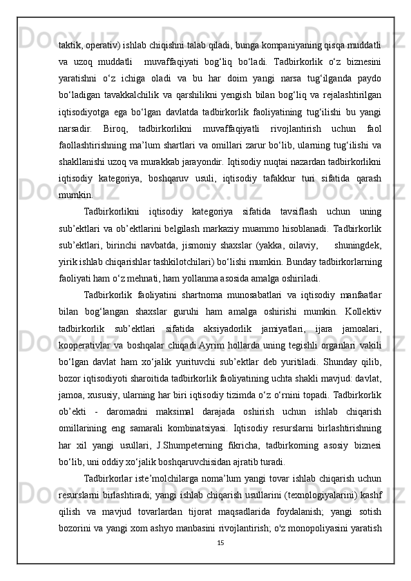 taktik, operativ) ishlab chiqishni talab qiladi, bunga kompaniyaning qisqa muddatli
va   uzoq   muddatli     muvaffaqiyati   bog‘liq   bo‘ladi.   Tadbirkorlik   o‘z   biznesini
yaratishni   o‘z   ichiga   oladi   va   bu   har   doim   yangi   narsa   tug‘ilganda   paydo
bo‘ladigan   tavakkalchilik   va   qarshilikni   yengish   bilan   bog‘liq   va   rejalashtirilgan
iqtisodiyotga   ega   bo‘lgan   davlatda   tadbirkorlik   faoliyatining   tug‘ilishi   bu   yangi
narsadir.   Biroq,   tadbirkorlikni   muvaffaqiyatli   rivojlantirish   uchun   faol
faollashtirishning   ma’lum   shartlari   va   omillari   zarur   bo‘lib,   ularning   tug‘ilishi   va
shakllanishi uzoq va murakkab jarayondir. Iqtisodiy nuqtai nazardan tadbirkorlikni
iqtisodiy   kategoriya,   boshqaruv   usuli,   iqtisodiy   tafakkur   turi   sifatida   qarash
mumkin. 
Tadbirkorlikni   iqtisodiy   kategoriya   sifatida   tavsiflash   uchun   uning
sub’ektlari   va  ob’ektlarini   belgilash  markaziy  muammo  hisoblanadi.   Tadbirkorlik
sub’ektlari,   birinchi   navbatda,   jismoniy   shaxslar   (yakka,   oilaviy,         shuningdek,
yirik ishlab chiqarishlar tashkilotchilari) bo‘lishi mumkin.  Bunday tadbirkorlarning
faoliyati ham o‘z mehnati, ham yollanma asosida amalga oshiriladi. 
Tadbirkorlik   faoliyatini   shartnoma   munosabatlari   va   iqtisodiy   manfaatlar
bilan   bog‘langan   shaxslar   guruhi   ham   amalga   oshirishi   mumkin.   Kollektiv
tadbirkorlik   sub’ektlari   sifatida   aksiyadorlik   jamiyatlari,   ijara   jamoalari,
kooperativlar   va   boshqalar   chiqadi.Ayrim   hollarda   uning   tegishli   organlari   vakili
bo‘lgan   davlat   ham   xo‘jalik   yurituvchi   sub’ektlar   deb   yuritiladi.   Shunday   qilib,
bozor iqtisodiyoti sharoitida tadbirkorlik faoliyatining uchta shakli mavjud: davlat,
jamoa, xususiy, ularning har biri iqtisodiy tizimda o‘z o‘rnini topadi. Tadbirkorlik
ob’ekti   -   daromadni   maksimal   darajada   oshirish   uchun   ishlab   chiqarish
omillarining   eng   samarali   kombinatsiyasi.   Iqtisodiy   resurslarni   birlashtirishning
har   xil   yangi   usullari,   J.Shumpeterning   fikricha,   tadbirkorning   asosiy   biznesi
bo‘lib, uni oddiy xo‘jalik boshqaruvchisidan ajratib turadi. 
Tadbirkorlar  iste’molchilarga noma’lum yangi  tovar  ishlab chiqarish uchun
resurslarni birlashtiradi; yangi ishlab chiqarish usullarini (texnologiyalarini) kashf
qilish   va   mavjud   tovarlardan   tijorat   maqsadlarida   foydalanish;   yangi   sotish
bozorini va yangi xom ashyo manbasini rivojlantirish; o'z monopoliyasini yaratish
15 