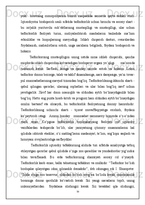 yoki     birovning   monopoliyasini   buzish   maqsadida   sanoatda   qayta   tashkil   etish.
Iqtisodiyotni boshqarish usuli sifatida tadbirkorlik uchun birinchi va asosiy shart -
bu   xo'jalik   yurituvchi   sub’ektlarning   mustaqilligi   va   mustaqilligi,   ular   uchun
tadbirkorlik   faoliyati   turini,   moliyalashtirish   manbalarini   tanlashda   ma’lum
erkinliklar   va   huquqlarning   mavjudligi.   Ishlab   chiqarish   dasturi,   resurslardan
foydalanish, mahsulotlarni sotish, unga narxlarni belgilash, foydani boshqarish va
hokazo. 
Tadbirkorning   mustaqilligini   uning   ustida   nima   ishlab   chiqarishi,   qancha
miqdorda ishlab chiqarishni ko'rsatadigan boshqaruv organi yo ‘qligi   ma’nosida
tushunish   kerak.   Sarflash,   kimga   va   qanday   narxda   sotish   va   hokazo.   Lekin
tadbirkor doimo bozorga, talab va taklif dinamikasiga, narx darajasiga, ya’ni tovar-
pul munosabatlarining mavjud tizimidan bog‘liq. Tadbirkorlikning ikkinchi sharti -
qabul   qilingan   qarorlar,   ularning   oqibatlari   va   ular   bilan   bog‘liq   xavf   uchun
javobgarlik.   Xavf   har   doim   noaniqlik   va   oldindan   aytib   bo‘lmaydiganlik   bilan
bog‘liq. Hatto eng puxta hisob-kitob va prognoz ham oldindan aytib bo‘lmaydigan
omilni   bartaraf   eta   olmaydi,   bu   tadbirkorlik   faoliyatining   doimiy   hamrohidir.
Tadbirkorlikning   uchinchi   sharti   -   tijorat   muvaffaqiyatiga   erishish,   foydani
ko‘paytirish   istagi.     Ammo   bunday      munosabat   zamonaviy  biznesda   o‘z-o‘zidan
etarli   emas.   Ko‘pgina   tadbirkorlik   tuzilmalarining   faoliyati   sof   iqtisodiy
vazifalardan   tashqarida   bo‘lib,   ular   jamiyatning   ijtimoiy   muammolarini   hal
qilishda ishtirok etadilar, o‘z mablag‘larini madaniyat, ta’lim, sog‘liqni saqlash va
himoyani rivojlantirishga sarflaydilar. 
  Tadbirkorlik   iqtisodiy   tafakkurning   alohida   turi   sifatida   amaliyotga   tatbiq
etilayotgan qarorlar qabul qilishda o‘ziga xos qarashlar va yondashuvlar yig‘indisi
bilan   tavsiflanadi.   Bu   erda   tadbirkorning   shaxsiyati   asosiy   rol   o‘ynaydi.
Tadbirkorlik kasb emas, balki tabiatning tafakkuri va mulkidir. “Tadbirkor bo‘lish
boshqalar   qilayotgan   ishni   qilmaslik   demakdir”,   deb   ishongan   edi   I.   Shumpeter.
"Sizda o'ziga xos tasavvur, oldindan ko‘rish sovg‘asi bo‘lishi kerak, muntazamlik
bosimiga   doimo   qarshilik   ko‘rsatish   kerak.   Siz   yangi   narsalarni   topib,   uning
imkoniyatlaridan     foydalana   olishingiz   kerak.   Siz   tavakkal   qila   olishingiz,
16 