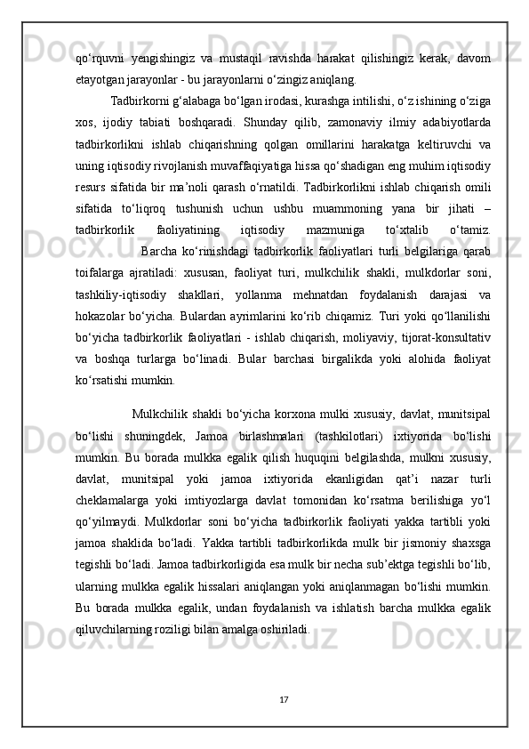 qo‘rquvni   yengishingiz   va   mustaqil   ravishda   harakat   qilishingiz   kerak,   davom
etayotgan jarayonlar - bu jarayonlarni o‘zingiz aniqlang. 
           Tadbirkorni g‘alabaga bo‘lgan irodasi, kurashga intilishi, o‘z ishining o‘ziga
xos,   ijodiy   tabiati   boshqaradi.   Shunday   qilib,   zamonaviy   ilmiy   adabiyotlarda
tadbirkorlikni   ishlab   chiqarishning   qolgan   omillarini   harakatga   keltiruvchi   va
uning iqtisodiy rivojlanish muvaffaqiyatiga hissa qo‘shadigan eng muhim iqtisodiy
resurs   sifatida   bir   ma’noli   qarash   o‘rnatildi.   Tadbirkorlikni   ishlab   chiqarish   omili
sifatida   to‘liqroq   tushunish   uchun   ushbu   muammoning   yana   bir   jihati   –
tadbirkorlik   faoliyatining   iqtisodiy   mazmuniga   to‘xtalib   o‘tamiz.
                        Barcha   ko‘rinishdagi   tadbirkorlik   faoliyatlari   turli   belgilariga   qarab
toifalarga   ajratiladi:   xususan,   faoliyat   turi,   mulkchilik   shakli,   mulkdorlar   soni,
tashkiliy-iqtisodiy   shakllari,   yollanma   mehnatdan   foydalanish   darajasi   va
hokazolar   bo‘yicha.   Bulardan   ayrimlarini   ko‘rib   chiqamiz.   Turi   yoki   qo llanilishiʻ
bo‘yicha   tadbirkorlik   faoliyatlari   -   ishlab   chiqarish,   moliyaviy,   tijorat-konsultativ
va   boshqa   turlarga   bo‘linadi.   Bular   barchasi   birgalikda   yoki   alohida   faoliyat
ko rsatishi mumkin.	
ʻ
                        Mulkchilik   shakli   bo‘yicha   korxona   mulki   xususiy,   davlat,   munitsipal
bo‘lishi   shuningdek,   Jamoa   birlashmalari   (tashkilotlari)   ixtiyorida   bo‘lishi
mumkin.   Bu   borada   mulkka   egalik   qilish   huquqini   belgilashda,   mulkni   xususiy,
davlat,   munitsipal   yoki   jamoa   ixtiyorida   ekanligidan   qat’i   nazar   turli
cheklamalarga   yoki   imtiyozlarga   davlat   tomonidan   ko‘rsatma   berilishiga   yo‘l
qo‘yilmaydi.   Mulkdorlar   soni   bo‘yicha   tadbirkorlik   faoliyati   yakka   tartibli   yoki
jamoa   shaklida   bo‘ladi.   Yakka   tartibli   tadbirkorlikda   mulk   bir   jismoniy   shaxsga
tegishli bo‘ladi. Jamoa tadbirkorligida esa mulk bir necha sub’ektga tegishli bo‘lib,
ularning   mulkka  egalik   hissalari   aniqlangan   yoki   aniqlanmagan   bo‘lishi   mumkin.
Bu   borada   mulkka   egalik,   undan   foydalanish   va   ishlatish   barcha   mulkka   egalik
qiluvchilarning roziligi bilan amalga oshiriladi.
17 