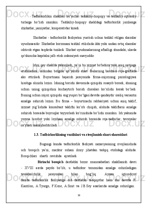                 Tadbirkorlikni   shakllari   bo‘yicha:   tashkiliy-huquqiy   va   tashkiliy   iqtisodiy
turlarga   bo lish   mumkin.   Tashkiliy-huquqiy   shakldagi   tadbirkorlik   jumlasigaʻ
shirkatlar, jamiyatlar, kooperativlar kiradi.
                     Shirkatlar - tadbirkorlik faoliyatini yuritish uchun tashkil etilgan shaxslar
uyushmasidir. Shirkatlar korxonani tashkil etilishida ikki yoki undan ortiq shaxslar
ishtirok etgan taqdirda tuziladi. Shirkat uyushmalarining afzalligi shundaki, ularda
qo'shimcha kapitalni jalb etish imkoniyati mavjuddir.
                Ishni qay shaklda yakunlash, ya’ni bu xizmat bo'ladimi yoki aniq natijaga
erishiladimi,   oldindan   belgilar   qo‘yilishi   shart.   Bularning   barchasi   reja-grafikda
aks   ettiriladi.   Buyurtmani   bajarish   jarayonida   firma-mijozning   psixologiyasi
hisobga olinishi lozim. Ishning borishi davomida qiziqishi susayib boradi, shuning
uchun   uning   qiziqishini   kuchaytirib   borish   choralari   ko rilishi   kerak   bo‘ladi.	
ʻ
Buning uchun mijoz qiziqishi eng yuqori bo ‘lgan   davrda qandaydir oraliq variantni
amalga   oshirish   lozim.   Bu   firma   –   buyurtmachi   rahbariyati   uchun   aniq   taklif,
xizmat   yig’Iishida   konsultant   taklifni   ko’rib   chiqish,   alohida   takliflarni   amalga
oshirish borasida buyruqlar tayyorlash ko‘rinishida bo‘lishi mumkin. Ish yakunida
yozma   hisobot   yoki   loyihani   amalga   oshirish   borasida   reja-tadbirlar,   tavsiyalar
ro‘yxati rasmiylashtiriladi. 
                1.3. Tadbirkorlikning vazifalari va rivojlanish shart-sharoitlari
                    Bugungi   kunda   tadbirkorlik   faoliyati   nazariyasining   rivojlanishida
uch   bosqich   ya’ni,   mazkur   sohani   ilmiy   jihatdan   tadqiq   etishdagi   alohida.
Bosqichlari   shartli  ravishda   ajratiladi.                                                           
                Birinchi   bosqich   dastlabki   bozor   munosabatlari   shakllanish   davri
-   XVIII   asrda   paydo   bo‘lib,   u   tadbirkor   tomonidan   amalga   oshiriladigan
tavakkalchilik   jarayonlari   bilan   bog‘liq.   Aynan   iqtisodiyot
fanida   tadbirkorlik   faoliyatiga   oid   dastlabki   tadqiqotlar   ham   shu   davrda   R.
Kantilon,   A.Tyurgo,   F.Kene,   A.Smit   va   J.B.Sey   asarlarida   amalga   oshirilgan.  
18 
