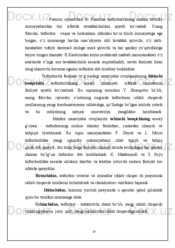                         Fransuz   iqtisodchisi   R.   Kantilon   tadbirkorlikning   muhim   tavsifiy
xususiyatlaridan   biri   sifatida   tavakkalchilikni   ajratib   ko‘rsatadi.   Uning
fikricha,   tadbirkor   -   voqea   va   hodisalami   oldindan   ko‘ra   bilish   xususiyatiga   ega
boigan,   o‘z   zimmasiga   barcha   mas’uliyatni   olib   tavakkal   qiluvchi,   o‘z   xatti-
harakatlari   tufayli   daromad   olishga   umid   qiluvchi   va   har   qanday   yo‘qotishlarga
tayyor boigan shaxsdir.   R.Kantilondan keyin neoklassik maktab namoyandalari o‘z
asarlarida   o‘ziga   xos   tavakkalchilik   asosida   raqobatlashib,   savdo   faoliyati   bilan
shug‘ulanuvchi korxona egasini tadbirkor deb hisoblay boshladilar.  
                      Tadbirkorlik   faoliyati   to‘g‘risidagi   nazariyalar   rivojlanishining   ikkinchi
bosqichida   tadbirkorlikning   asosiy   xususiyati   sifatida   innovatsion
faoliyat   ajratib   ko‘rsatiladi.   Bu   oqimning   asoschisi   Y.   Shumpeter   bo‘lib,
uning   fikricha,   iqtisodiy   o‘sishning   negizida   tadbirkomi   ishlab   chiqarish
omillarining yangi kombinatsiyasini ishlatishga, qo‘llashga bo‘lgan intilishi yotadi
va   bu   intilishning   natijasi   innovatsiya,   yangiliklar   hisoblanadi.
                        Mazkur   nazariyalar   rivojlanishi   uchinchi   bosqichining   asosiy
g‘oyasi   -   tadbirkoming   muhim   shaxsiy   fazilatlari,   jumladan   izlanish   va
tadqiqot   hisoblanadi.   Bu   oqim   namoyandalari   F.   Xayek   va   L.   Mizes
tadbirkorlikka   yangi   iqtisodiy   imkoniyatlami   izlab   topish   va   tadqiq
qilish deb qaraydi, shu bilan birga faoliyati izlanish tarzida kechadigan har qanday
shaxsni   bo‘lg‘usi   tadbirkor   deb   hisoblashadi.   K.   Makkonnell   va   S.   Bryu
tadbirkorlikka   asosida   uzluksiz   shartlar   va   talablar   yotuvchi   muhim   faoliyat   turi
sifatida qaraydilar.
Birinchidan,   tadbirkor   tovarlar   va   xizmatlar   ishlab   chiqari   sh   jarayonida
ishlab   chiqarish omillarini birlashtiradi va «katalizator» vazifasini bajaradi. 
                    Ikkinchidan,   biznesni   yuritish   jarayonida   u   qarorlar   qabul   qilishdek
qiyin bir vazifani zimmasiga oladi.
Uchinchidan,   tadbirkor   -   tashkilotchi   shaxs   bo‘lib,   yangi   ishlab   chiqarish
texnologiyalarini  joriy    qilib, yangi mahsulotlar ishlab chiqarishga intiladi.
19 
