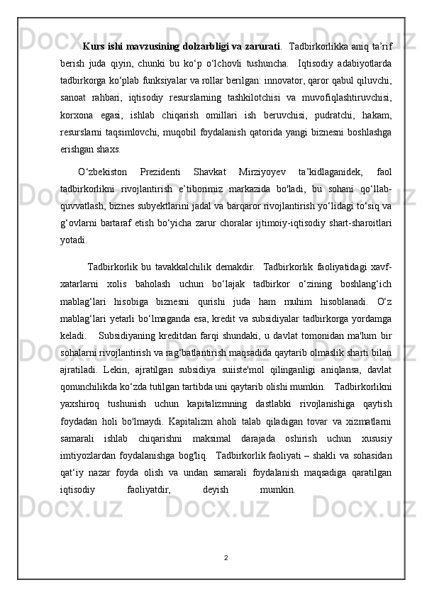              Kurs ishi ma v zusining dolzarbligi v a   zarurati .    Tadbirkorlikka aniq ta’rif
berish   juda   qiyin,   chunki   bu   ko‘p   o‘lchovli   tushuncha.     Iqtisodiy   adabiyotlarda
tadbirkorga ko‘plab funksiyalar va rollar berilgan: innovator, qaror qabul qiluvchi,
sanoat   rahbari,   iqtisodiy   resurslarning   tashkilotchisi   va   muvofiqlashtiruvchisi,
korxona   egasi,   ishlab   chiqarish   omillari   ish   beruvchisi,   pudratchi,   hakam,
resurslarni   taqsimlovchi,  muqobil   foydalanish  qatorida  yangi   biznesni   boshlashga
erishgan shaxs.
       O ‘zbekiston   Prezidenti   Shavkat   Mirziyoyev   ta’kidlaganidek,   faol
tadbirkorlikni   rivojlantirish   e’tiborimiz   markazida   bo'ladi,   bu   sohani   qo‘llab-
quvvatlash, biznes subyektlarini jadal va barqaror rivojlantirish yo‘lidagi to‘siq va
g‘ovlarni   bartaraf   etish   bo‘yicha   zarur   choralar   ijtimoiy-iqtisodiy   shart-sharoitlari
yotadi.
              Tadbirkorlik   bu   tavakkalchilik   demakdir.     Tadbirkorlik   faoliyatidagi   xavf-
xatarlarni   xolis   baholash   uchun   bo‘lajak   tadbirkor   o‘zining   boshlang‘ich
mablag‘lari   hisobiga   biznesni   qurishi   juda   ham   muhim   hisoblanadi.   O‘z
mablag‘lari  yetarli  bo‘lmaganda esa,  kredit  va subsidiyalar  tadbirkorga yordamga
keladi.       Subsidiyaning   kreditdan   farqi   shundaki,   u   davlat   tomonidan   ma'lum   bir
sohalarni rivojlantirish va rag‘batlantirish maqsadida qaytarib olmaslik sharti bilan
ajratiladi.   Lekin,   ajratilgan   subsidiya   suiiste'mol   qilinganligi   aniqlansa,   davlat
qonunchilikda ko‘zda tutilgan tartibda uni qaytarib olishi mumkin.     Tadbirkorlikni
yaxshiroq   tushunish   uchun   kapitalizmning   dastlabki   rivojlanishiga   qaytish
foydadan   holi   bo'lmaydi.   Kapitalizm   aholi   talab   qiladigan   tovar   va   xizmatlarni
samarali   ishlab   chiqarishni   maksimal   darajada   oshirish   uchun   xususiy
imtiyozlardan   foydalanishga   bog'liq.     Tadbirkorlik   faoliyati   –   shakli   va   sohasidan
qat‘iy   nazar   foyda   olish   va   undan   samarali   foydalanish   maqsadiga   qaratilgan
iqtisodiy   faoliyatdir,   deyish   mumkin.      
                                                          
2 