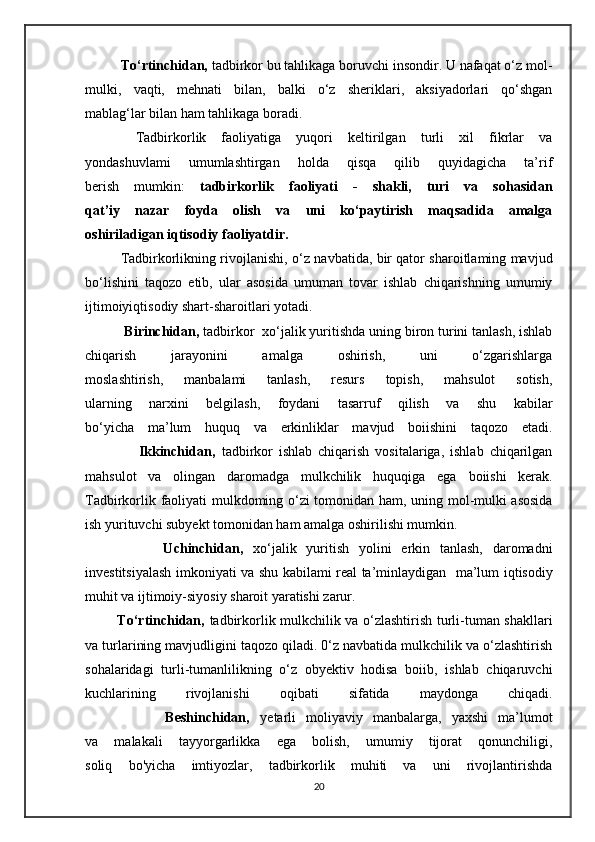 To‘rtinchidan,   tadbirkor bu tahlikaga boruvchi insondir. U nafaqat o‘z mol-
mulki,   vaqti,   mehnati   bilan,   balki   o‘z   sheriklari,   aksiyadorlari   qo‘shgan
mablag‘lar bilan ham tahlikaga boradi.  
  Tadbirkorlik   faoliyatiga   yuqori   keltirilgan   turli   xil   fikrlar   va
yondashuvlami   umumlashtirgan   holda   qisqa   qilib   quyidagicha   ta’rif
berish   mumkin:   tadbirkorlik   faoliyati   -   shakli,   turi   va   sohasidan
qat’iy   nazar   foyda   olish   va   uni   ko‘paytirish   maqsadida   amalga
oshiriladigan iqtisodiy faoliyatdir. 
Tadbirkorlikning rivojlanishi,   o‘z navbatida, bir qator sharoitlaming mavjud
bo‘lishini   taqozo   etib,   ular   asosida   umuman   tovar   ishlab   chiqarishning   umumiy
ijtimoiyiqtisodiy shart-sharoitlari yotadi.
 Birinchidan,  tadbirkor  xo‘jalik yuritishda uning biron turini tanlash, ishlab
chiqarish   jarayonini   amalga   oshirish,   uni   o‘zgarishlarga
moslashtirish,   manbalami   tanlash,   resurs   topish,   mahsulot   sotish,
ularning   narxini   belgilash,   foydani   tasarruf   qilish   va   shu   kabilar
bo‘yicha   ma’lum   huquq   va   erkinliklar   mavjud   boiishini   taqozo   etadi.
                  Ikkinchidan,   tadbirkor   ishlab   chiqarish   vositalariga,   ishlab   chiqarilgan
mahsulot   va   olingan   daromadga   mulkchilik   huquqiga   ega   boiishi   kerak.
Tadbirkorlik faoliyati mulkdoming o‘zi tomonidan   ham, uning mol-mulki asosida
ish yurituvchi subyekt tomonidan ham   amalga oshirilishi mumkin.
                Uchinchidan,   xo‘jalik   yuritish   yolini   erkin   tanlash,   daromadni
investitsiyalash imkoniyati va shu kabilami real ta’minlaydigan     ma’lum iqtisodiy
muhit va ijtimoiy-siyosiy sharoit yaratishi zarur.
             To‘rtinchidan,   tadbirkorlik mulkchilik va o‘zlashtirish turli-tuman shakllari
va turlarining mavjudligini taqozo qiladi. 0‘z navbatida mulkchilik va o‘zlashtirish
sohalaridagi   turli-tumanlilikning   o‘z   obyektiv   hodisa   boiib,   ishlab   chiqaruvchi
kuchlarining   rivojlanishi   oqibati   sifatida   maydonga   chiqadi.
                Beshinchidan,   yetarli   moliyaviy   manbalarga,   yaxshi   ma’lumot
va   malakali   tayyorgarlikka   ega   bolish,   umumiy   tijorat   qonunchiligi,
soliq   bo'yicha   imtiyozlar,   tadbirkorlik   muhiti   va   uni   rivojlantirishda
20 