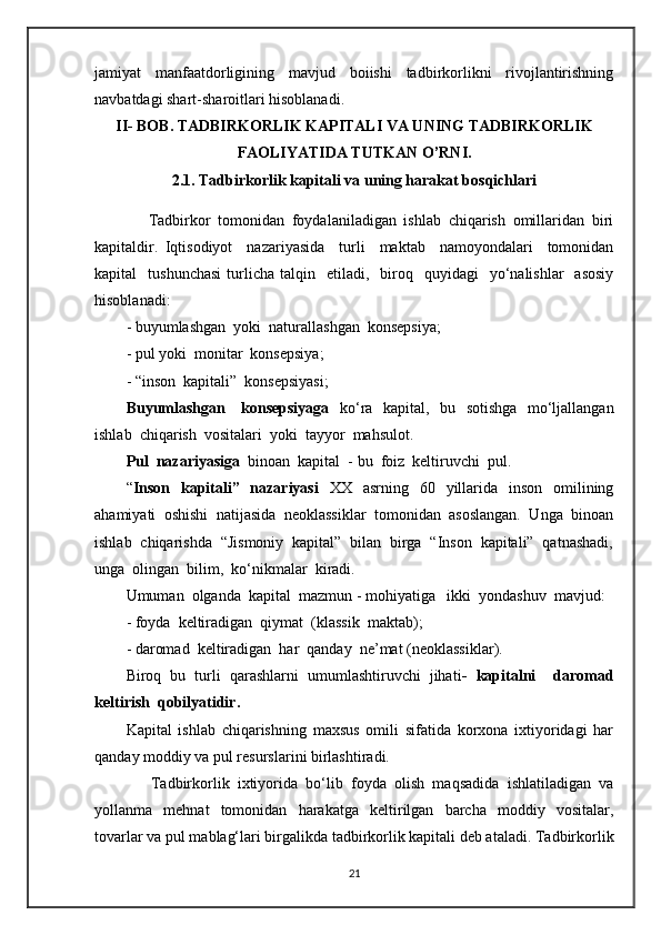jamiyat   manfaatdorligining   mavjud   boiishi   tadbirkorlikni   rivojlantirishning
navbatdagi shart-sharoitlari hisoblanadi.  
II- BOB. TADBIRKORLIK KAPITALI VA UNING TADBIRKORLIK
FAOLIYATIDA TUTKAN O’RNI.
2.1. Tadbirkorlik kapitali va uning harakat bosqichlari
      Tadbirkor   tomonidan   foydalaniladigan   ishlab   chiqarish   omillaridan   biri
kapitaldir.   Iqtisodiyot     nazariyasida     turli     maktab     namoyondalari     tomonidan
kapital     tushunchasi  turlicha   talqin    etiladi,    biroq    quyidagi    yo‘nalishlar     asosiy
hisoblanadi:
-  buyumlashgan  yoki  naturallashgan  konsepsiya;
-  pul yoki  monit a r  konsepsiya;
- “inson  kapitali”  konsepsiyasi;
Buyumlashgan     konsepsiyaga    ko‘ra   kapital,   bu   sotishga   mo‘ljallangan
ishlab  chiqarish  vositalari  yoki  tayyor  mahsulot.
Pul  nazariyasiga   binoan  kapital  - bu  foiz  keltiruvchi  pul.  
“ Inson   kapitali”   nazariyasi    XX   asrning   60   yillarida   inson   omilining
ahamiyati  oshishi  natijasida  neoklassiklar  tomonidan  asoslangan.  Unga  binoan
ishlab  chiqarishda  “Jismoniy  kapital”  bilan  birga  “Inson  kapitali”  qatnashadi,
unga  olingan  bilim,  ko‘nikmalar  kiradi.
Umuman  olganda  kapital  mazmun - mohiyatiga   ikki  yondashuv  mavjud:
-  foyda  keltiradigan  qiymat  (klassik  maktab);
-  daromad  keltiradigan  har  qanday  ne’mat (neoklassiklar).
Biroq   bu   turli   qarashlarni   umumlashtiruvchi   jihati -   kapitalni     daromad
keltirish  qobilyatidir.
Kapital   ishlab   chiqarishning   maxsus   omili   sifatida   korxona   ixtiyoridagi   har
qanday moddiy va pul resurslarini birlashtiradi. 
              Tadbirkorlik   ixtiyorida   bo‘lib   foyda   olish   maqsadida   ishlatiladigan   va
yollanma   mehnat   tomonidan   harakatga   keltirilgan   barcha   moddiy   vositalar,
tovarlar va pul mablag‘lari birgalikda tadbirkorlik kapitali deb ataladi. Tadbirkorlik
21 