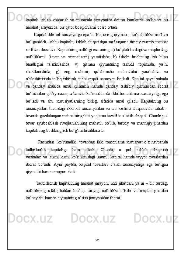 kapitali   ishlab   chiqarish   va   muomala   jarayonida   doimo   harakatda   bo‘lib   va   bu
harakat jarayonida  bir qator bosqichlarni bosib o‘tadi.
           Kapital ikki xil xususiyatga ega bo‘lib, uning qiymati – ko‘pchilikka ma’lum
bo‘lganidеk, ushbu kapitalni ishlab chiqarishga sarflangan ijtimoiy zaruriy mеhnat
sarfidan iboratdir. Kapitalning nafliligi esa uning: a) ko’plab turdagi va miqdordagi
nafliliklarni   (tovar   va   xizmatlarni)   yaratishda;   b)   ishchi   kuchining   ish   bilan
bandligini   ta’minlashda;   v)   qisman   qiymatning   tashkil   topishida,   ya’ni
shakllanishida;   g)   eng   muhimi,   qo’shimcha   mahsulotni   yaratishda   va
o‘zlashtirishda  to‘liq ishtirok etishi  orqali  namoyon bo‘ladi. Kapital  qaysi  sohada
va   qanday   shaklda   amal   qilmasin   hamda   qanday   tarkibiy   qismlardan   iborat
bo‘lishidan   qat’iy  nazar,  u  barcha   ko‘rinishlarda  ikki   tomonlama   xususiyatga   ega
bo‘ladi   va   shu   xususiyatlarning   birligi   sifatida   amal   qiladi.   Kapitalning   bu
xususiyatlari   tovardagi   ikki   xil   xususiyatdan   va   uni   kеltirib   chiqaruvchi   sabab   –
tovarda gavdalangan mеhnatning ikki yoqlama tavsifidan kеlib chiqadi. Chunki pul
tovar   ayirboshlash   rivojlanishining   mahsuli   bo‘lib,   tarixiy   va   mantiqiy   jihatdan
kapitalning boshlang‘ich bo‘g‘ini hisoblanadi. 
              Rasmdan     ko‘rinadiki,   tovardagi   ikki   tomonlama   xususiyat   o‘z   navbatida
tadbirkorlik   kapitaliga   ham   o‘tadi.   Chunki,   u   pul,   ishlab   chiqarish
vositalari  va  ishchi  kuchi   ko’rinishidagi   unumli   kapital  hamda  tayyor  tovarlardan
iborat   bo’ladi.   Ayni   paytda,   kapital   tovarlari   o’sish   xususiyatiga   ega   bo’lgan
qiymatni ham namoyon etadi.                                                          
            Tadbirkorlik   kapitalining   harakat   jarayoni   ikki   jihatdan,   ya’ni   –   bir   turdagi
naflilikning   sifat   jihatdan   boshqa   turdagi   naflilikka   o’tishi   va   miqdor   jihatdan
ko’payishi hamda qiymatning o’sish jarayonidan iborat.
22 