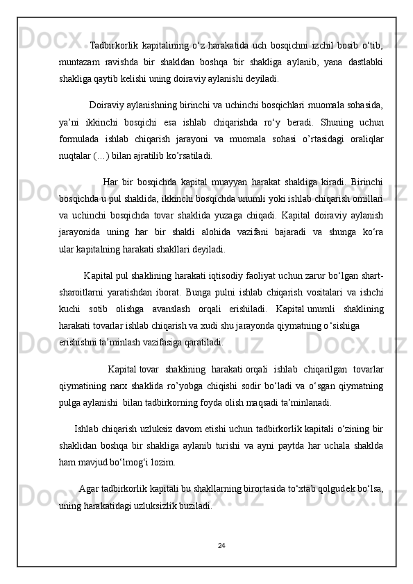                 Tadbirkorlik   kapitalining   o‘z   harakatida   uch   bosqichni   izchil   bosib   o‘tib,
muntazam   ravishda   bir   shakldan   boshqa   bir   shakliga   aylanib,   yana   dastlabki
shakliga qaytib k е lishi uning doiraviy aylanishi d е yiladi.
                   Doiraviy aylanishning birinchi va uchinchi bosqichlari muomala sohasida,
ya’ni   ikkinchi   bosqichi   esa   ishlab   chiqarishda   ro‘y   b е radi.   Shuning   uchun
formulada   ishlab   chiqarish   jarayoni   va   muomala   sohasi   o’rtasidagi   oraliqlar
nuqtalar (…) bilan ajratilib ko’rsatiladi.
                    Har   bir   bosqichda   kapital   muayyan   harakat   shakliga   kiradi.   Birinchi
bosqichda u pul shaklida, ikkinchi bosqichda unumli yoki ishlab chiqarish omillari
va   uchinchi   bosqichda   tovar   shaklida   yuzaga   chiqadi.   Kapital   doiraviy   aylanish
jarayonida   uning   har   bir   shakli   alohida   vazifani   bajaradi   va   shunga   ko‘ra
ular   kapitalning harakati shakllari   d е yiladi.
               Kapital   pul shaklining harakati   iqtisodiy faoliyat uchun zarur bo‘lgan shart-
sharoitlarni   yaratishdan   iborat.   Bunga   pulni   ishlab   chiqarish   vositalari   va   ishchi
kuchi   sotib   olishga   avanslash   orqali   erishiladi.   Kapital   unumli   shaklining
harakati   tovarlar ishlab chiqarish va xudi shu jarayonda qiymatning o ‘sishiga
erishishni ta’minlash vazifasiga qaratiladi.
                Kapital   tovar   shaklining   harakati   orqali   ishlab   chiqarilgan   tovarlar
qiymatining   narx   shaklida   ro’yobga   chiqishi   sodir   bo‘ladi   va   o‘sgan   qiymatning
pulga aylanishi  bilan tadbirkorning foyda olish maqsadi ta’minlanadi.
         Ishlab chiqarish uzluksiz davom etishi uchun tadbirkorlik kapitali o‘zining bir
shaklidan   boshqa   bir   shakliga   aylanib   turishi   va   ayni   paytda   har   uchala   shaklda
ham mavjud bo‘lmog‘i lozim.
        Agar tadbirkorlik kapitali bu shakllarning birortasida to‘xtab qolgud е k bo‘lsa,
uning harakatidagi uzluksizlik buziladi.
24 