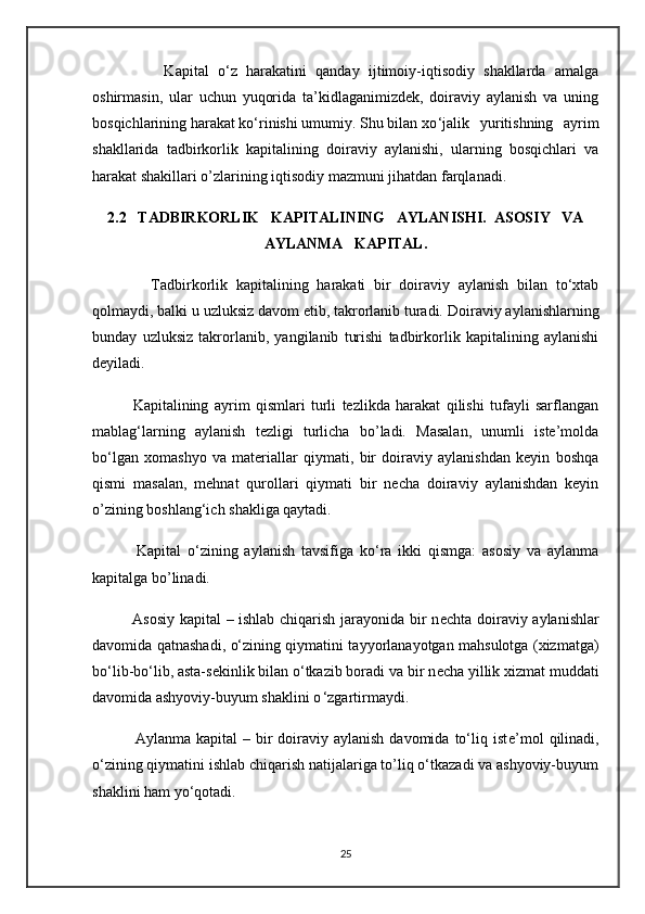                 Kapital   o‘z   harakatini   qanday   ijtimoiy-iqtisodiy   shakllarda   amalga
oshirmasin,   ular   uchun   yuqorida   ta’kidlaganimizdek,   doiraviy   aylanish   va   uning
bosqichlarining harakat ko‘rinishi umumiy. Shu bilan xo ‘jalik   yuritishning   ayrim
shakllarida   tadbirkorlik   kapitalining   doiraviy   aylanishi,   ularning   bosqichlari   va
harakat shakillari o’zlarining iqtisodiy mazmuni jihatdan farqlanadi.
2.2   TADBIRKORLIK   KAPITALINING   AYLANISHI.  ASOSIY   VA
AYLANMA   KAPITAL.
              Tadbirkorlik   kapitalining   harakati   bir   doiraviy   aylanish   bilan   to‘xtab
qolmaydi, balki u uzluksiz davom etib, takrorlanib turadi.   Doiraviy aylanishlarning
bunday   uzluksiz   takrorlanib,   yangilanib   turishi   tadbirkorlik   kapitalining   aylanishi
d е yiladi.
              Kapitalining   ayrim   qismlari   turli   tezlikda   harakat   qilishi   tufayli   sarflangan
mablag‘larning   aylanish   tezligi   turlicha   bo’ladi.   Masalan,   unumli   iste’molda
bo‘lgan   xomashyo   va   materiallar   qiymati,   bir   doiraviy   aylanishdan   keyin   boshqa
qismi   masalan,   mehnat   qurollari   qiymati   bir   necha   doiraviy   aylanishdan   keyin
o’zining boshlang‘ich shakliga qaytadi.
              Kapital   o‘zining   aylanish   tavsifiga   ko‘ra   ikki   qismga:   asosiy   va   aylanma
kapitalga bo’linadi.
               Asosiy kapital – ishlab chiqarish jarayonida bir n е chta doiraviy aylanishlar
davomida qatnashadi, o‘zining qiymatini tayyorlanayotgan mahsulotga (xizmatga)
bo‘lib-bo‘lib, asta-s е kinlik bilan o‘tkazib boradi va bir n е cha yillik xizmat muddati
davomida ashyoviy-buyum shaklini o ‘zgartirmaydi.
                Aylanma  kapital  –  bir   doiraviy  aylanish  davomida  to‘liq ist е ’mol   qilinadi,
o‘zining qiymatini ishlab chiqarish natijalariga to’liq o‘tkazadi va ashyoviy-buyum
shaklini ham yo‘qotadi.
25 