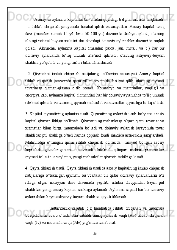         Asosiy va aylanma kapitallar bir-biridan quyidagi b е lgilar asosida farqlanadi.
  1.   Ishlab   chiqarish   jarayonida   harakat   qilish   xususiyatlari.   Asosiy   kapital   uzoq
davr   (masalan   stanok   10   yil,   bino   50-100   yil)   davomida   faoliyat   qiladi,   o‘zining
oldingi natural-buyum shaklini shu davrdagi doiraviy aylanishlar davomida saqlab
qoladi.   Aksincha,   aylanma   kapital   (masalan   paxta,   jun,   m е tall   va   b.)   har   bir
doiraviy   aylanishda   to‘liq   unumli   ist е ’mol   qilinadi,   o‘zining   ashyoviy-buyum
shaklini yo‘qotadi va yangi turlari bilan almashinadi.
  2.   Qiymatini   ishlab   chiqarish   natijalariga   o‘tkazish   xususiyati.   Asosiy   kapital
ishlab   chiqarish   jarayonida   qator   yillar   davomida   faoliyat   qilib,   ularning   qiymati
tovarlarga   qisman-qisman   o‘tib   boradi.   Xomashyo   va   mat е riallar,   yoqilg‘i   va
en е rgiya kabi aylanma kapital el е m е ntlari har bir doiraviy aylanishda to‘liq unumli
ist е ’mol qilinadi va ularning qiymati mahsulot va xizmatlar qiymatiga to‘liq o‘tadi.
3. Kapital qiymatining aylanish usuli. Qiymatining aylanish usuli  bo‘yicha asosiy
kapital qiymati ikkiga bo’linadi. Qiymatining mahsulotga o‘tgan qismi tovarlar va
xizmatlar   bilan   birga   muomalada   bo‘ladi   va   doiraviy   aylanish   jarayonida   tovar
shaklidan pul shakliga o’tadi hamda qoplash fondi shaklida asta-sekin jamg‘ariladi.
Mahsulotga   o’tmagan   qismi   ishlab   chiqarish   doirasida     mavjud   bo‘lgan   asosiy
kapitalida   gavdalanganicha   qolaveradi.   Iste’mol   qilingan   mehnat   predmetlari
qiymati to‘la-to‘kis aylanib, yangi mahsulotlar qiymati tarkibiga kiradi.
4. Qayta tiklanish usuli. Qayta tiklanish usulida asosiy kapitalning ishlab chiqarish
natijalariga   o’tkazilgan   qiymati,   bu   vositalar   bir   qator   doiraviy   aylanishlarni   o‘z
ichiga   olgan   muayyan   davr   davomida   yeyilib,   ishdan   chiqqandan   keyin   pul
shaklidan yangi asosiy kapital  shakliga aylanadi. Aylanma capital har bir doiraviy
aylanishdan keyin ashyoviy-buyum shaklida qaytib tiklanadi.
                      Tadbirkorlik   kapitali   o‘z   harakatida   ishlab   chiqarish   va   muomala
bosqichlarini   bosib   o‘tadi.   Shu   sababli   uning   aylanish   vaqti   (Av)   ishlab   chiqarish
vaqti (Iv) va muomala vaqti (Mv) yig‘indisidan iborat:
26 
