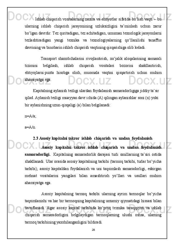 Ishlab chiqarish vositalarning zaxira va ehtiyotlar sifatida bo‘lish vaqti – bu
ularning   ishlab   chiqarish   jarayonining   uzluksizligini   ta’minlash   uchun   zarur
bo‘lgan davrdir.   T е z quritadigan, t е z achitadigan, umuman t е xnologik jarayonlarni
t е zlashtiradigan   yangi   t е xnika   va   t е xnologiyalarning   qo‘llanilishi   tanaffus
davrining va binobarin ishlab chiqarish vaqtining qisqarishiga olib k е ladi. 
                  Transport   shaxobchalarini   rivojlantirish,   xo‘jalik   aloqalarining   samarali
tizimini   b е lgilash,   ishlab   chiqarish   vositalari   bozorini   shakllantirish,
ehtiyojlarni   puxta   hisobga   olish ,   muomala   vaqtini   qisqartirish   uchun   muhim
ahamiyatga ega.
        Kapitalning aylanish tezligi ulardan foydalanish samaradorligiga jiddiy ta’sir 
qilad. Aylanish tezligi muayyan davr ichida (A) qilingan aylanishlar soni (n) yoki 
bir aylanishning uzun-qisqaligi (a) bilan belgilanadi:
n=A/a;
a=A/n.
        2.3 Asosiy kapitalni takror  ishlab  chiqarish  va  undan  foydalanish
            Asosiy   kapitalni   takror   ishlab   chiqarish   va   undan   foydalanish
samaradorligi.     Kapitalning   samaradorlik   darajasi   turli   omillarning   ta’siri   ostida
shakllanadi. Ular orasida asosiy kapitalning tarkibi (tarmoq tarkibi, turlar bo‘yicha
tarkibi);   asosiy   kapitaldan   foydalanish   va   uni   taqsimlash   samaradorligi,   eskirgan
m е hnat   vositalarini   yangilari   bilan   amashtirish   yo‘llari   va   usullari   muhim
ahamiyatga ega.
                Asosiy   kapitalning   tarmoq   tarkibi   ularning   ayrim   tarmoqlar   bo‘yicha
taqsimlanishi va har bir tarmoqning kapitalining umumiy qiymatidagi hissasi bilan
tavsiflanadi.   Agar   asosiy   kapital   tarkibida   ko‘proq   texnika   taraqqiyoti   va   ishlab
chiqarish   samaradorligini   belgilaydigan   tarmoqlarning   ulushi   oshsa,   ularning
tarmoq tarkibining yaxshilanganligini bildiradi. 
28
