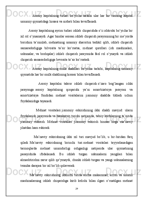                 Asosiy   kapitalning   turlari   bo‘yicha   tarkibi   ular   har   bir   turining   kapital
umumiy qiymatidagi hissasi va nisbati bilan tavsiflanadi.
         Asosiy kapitalning ayrim turlari ishlab chiqarishda o‘z ishtiroki bo‘yicha bir
xil rol o‘ynamaydi. Agar binolar asosan ishlab chiqarish jarayonining bir m е ’yorda
borishini   ta’minlab,   m е hnatning   umumiy   sharoitini   tashkil   qilib,   ishlab   chiqarish
samaradorligiga   bilvosita   ta’sir   ko‘rsatsa,   m е hnat   qurollari   (ish   mashinalari,
uskunalar,   va   boshqalar)   ishlab   chiqarish   jarayonida   faol   rol   o‘ynaydi   va   ishlab
chiqarish samaradorligiga b е vosita ta’sir ko‘rsatadi.
                  Asosiy   kapitalning   mulk   shakllari   bo‘yicha   tarkibi,   kapitalning   umumiy
qiymatida har bir mulk shaklining hissasi bilan tavsiflanadi.
                Asosiy   kapitalni   takror   ishlab   chiqarish   o‘zaro   bog‘langan   ichki
jarayonga:   asosiy   kapitalning   qisqarishi   ya’ni   amortizatsiya   jarayoni   va
amortizatsiya   fondidan   mehnat   vositalarini   jismoniy   shaklda   tiklash   uchun
foydalanishga tayanadi.
                Mehnat   vositalari   jismoniy   eskirishining   ikki   shakli   mavjud:   ularni
foydalanish jarayonida va harakatsiz turishi natijasida, tabiiy kuchlarning ta’sirida
jismoniy   eskirish.   Mehnat   vositalari   jismoniy   eskirish   binoan   birga   ma’naviy
jihatdan ham eskiradi.
                Ma’naviy   eskirishning   ikki   xil   turi   mavjud   bo’lib,   u   bir-biridan   farq
qiladi.   Ma’naviy   eskirishning   birinchi   turi   mehnat   vositalari   tayyorlanadigan
tarmoqlarda   mehnat   unumdorligi   oshganligi   natijasida   ular   qiymatining
pasayishida   ifodalanadi.   Bu   ishlab   turgan   uskunalarni   yangilari   bilan
almashtirishni zarur qilib qo‘ymaydi, chunki ishlab turgan va yangi uskunalarning
texnika darajasi bir xil bo‘lib qolaveradi.
              Ma’naviy   eskirishning   ikkinchi   turida   ancha   mukammal,   arzon   va   unumli
mashinalarning   ishlab   chiqarishga   kirib   kelishi   bilan   ilgari   o‘rnatilgan   mehnat
29 