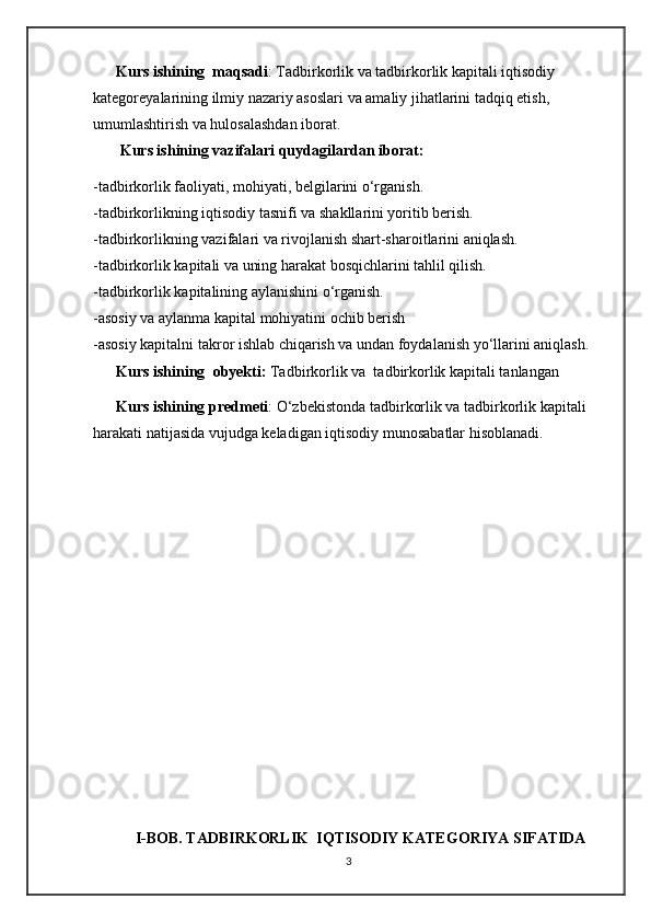       Kurs ishining  maqsadi : Tadbirkorlik va tadbirkorlik kapitali iqtisodiy 
kategoreyalarining ilmiy nazariy asoslari va amaliy jihatlarini tadqiq etish, 
umumlashtirish va hulosalashdan iborat. 
       Kurs ishining vazifalari   quydagilardan iborat:  
-tadbirkorlik faoliyati, mohiyati,  belgilarini o‘rganish.
-tadbirkorlikning iqtisodiy tasnifi va shakllarini yoritib berish.
-tadbirkorlikning vazifalari va rivojlanish shart-sharoitlarini aniqlash.
-tadbirkorlik kapitali va uning harakat bosqichlarini tahlil qilish.
-tadbirkorlik kapitalining aylanishini o‘rganish.
-asosiy va aylanma kapital mohiyatini ochib berish
-asosiy kapitalni takror ishlab chiqarish va undan foydalanish yo‘llarini aniqlash.
       Kurs ishining    obyekti:   Tadbirkorlik va  tadbirkorlik kapitali tanlangan  
      Kurs ishining predmeti : O‘zbekistonda tadbirkorlik va tadbirkorlik kapitali 
harakati natijasida vujudga keladigan iqtisodiy munosabatlar hisoblanadi.
                                                
                                   
             
                                                                                                                                     
                                                 
           I-BOB. TADBIRKORLIK  IQTISODIY KATEGORIYA SIFATIDA     
3 