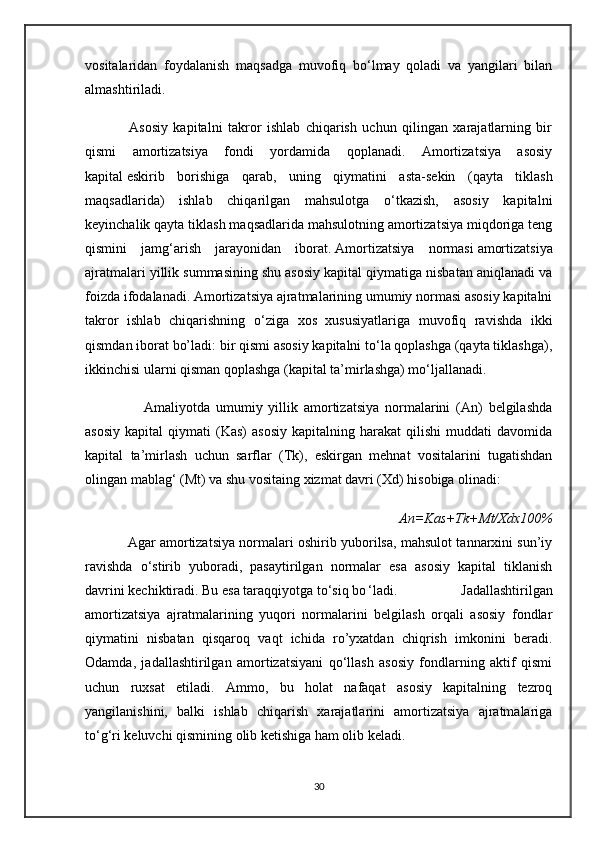 vositalaridan   foydalanish   maqsadga   muvofiq   bo‘lmay   qoladi   va   yangilari   bilan
almashtiriladi.
                Asosiy   kapitalni   takror   ishlab   chiqarish   uchun   qilingan   xarajatlarning   bir
qismi   amortizatsiya   fondi   yordamida   qoplanadi.   Amortizatsiya   asosiy
kapital   eskirib   borishiga   qarab ,   uning   qiymatini   asta-sekin   (qayta   tiklash
maqsadlarida)   ishlab   chiqarilgan   mahsulotga   o‘tkazish,   asosiy   kapitalni
keyinchalik qayta tiklash maqsadlarida mahsulotning amortizatsiya miqdoriga teng
qismini   jamg‘arish   jarayonidan   iborat.   Amortizatsiya   normasi   amortizatsiya
ajratmalari yillik summasining shu asosiy kapital qiymatiga nisbatan aniqlanadi va
foizda ifodalanadi. Amortizatsiya ajratmalarining umumiy normasi asosiy kapitalni
takror   ishlab   chiqarishning   o‘ziga   xos   xususiyatlariga   muvofiq   ravishda   ikki
qismdan iborat bo’ladi: bir qismi asosiy kapitalni to‘la qoplashga (qayta tiklashga),
ikkinchisi ularni qisman qoplashga (kapital ta’mirlashga) mo‘ljallanadi.
                    Amaliyotda   umumiy   yillik   amortizatsiya   normalarini   (An)   belgilashda
asosiy   kapital   qiymati   (Kas)   asosiy   kapitalning   harakat   qilishi   muddati   davomida
kapital   ta’mirlash   uchun   sarflar   (Tk),   eskirgan   mehnat   vositalarini   tugatishdan
olingan mablag‘ (Mt) va shu vositaing xizmat davri (Xd) hisobiga olinadi:
                                                                              An=Kas+Tk+Mt/Xdx100%
               Agar amortizatsiya normalari oshirib yuborilsa, mahsulot tannarxini sun’iy
ravishda   o‘stirib   yuboradi,   pasaytirilgan   normalar   esa   asosiy   kapital   tiklanish
davrini kechiktiradi. Bu esa taraqqiyotga to‘siq bo ‘ladi.   Jadallashtirilgan
amortizatsiya   ajratmalarining   yuqori   normalarini   belgilash   orqali   asosiy   fondlar
qiymatini   nisbatan   qisqaroq   vaqt   ichida   ro’yxatdan   chiqrish   imkonini   beradi.
Odamda,   jadallashtirilgan   amortizatsiyani   qo‘llash   asosiy   fondlarning   aktif   qismi
uchun   ruxsat   etiladi.   Ammo,   bu   holat   nafaqat   asosiy   kapitalning   tezroq
yangilanishini,   balki   ishlab   chiqarish   xarajatlarini   amortizatsiya   ajratmalariga
to‘g‘ri keluvchi qismining olib ketishiga ham olib keladi.
30 