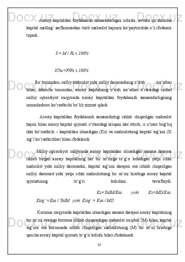                 Asosiy   kapitaldan   foydalanish   samaradorligini   oshishi,   avvalo   qo‘shimcha
kapital mablag‘ sarflanmasdan turib mahsulot hajmini ko‘paytirishda o‘z ifodasini
topadi:
            S = M / Rs x 100%
                          IChs=F/Rx x 100%
        Bir tomondan, milliy mahsulot yoki milliy daromadning o ‘sish   sur’atlari
bilan,   ikkinchi   tomondan,   asosiy   kapitalning   o‘sish   sur’atlari   o‘rtasidagi   nisbat
milliy   iqtisodiyot   miqyosida   asosiy   kapitaldan   foydalanish   samaradorligining
umumlashuvi ko‘rsatkichi bo‘lib xizmat qiladi.
              Asosiy   kapitaldan   foydalanish   samaradorligi   ishlab   chiqarilgan   mahsulot
hajmi bilan asosiy kapital  qiymati o‘rtasidagi   aloqani aks  ettirib, u o‘zaro bog‘liq
ikki   ko‘rsatkich   –   kapitaldan   olinadigan   (Ks)   va   mahsulotning   kapital   sig‘imi   (K
sig‘) ko‘rsatkichlari bilan ifodalandi.
          Milliy   iqtisodiyot   miqyosida   asosiy   kapitaldan   olinadigan   samara   darajasi
ishlab   turgan   asosiy   kapitalning   har   bir   so‘miga   to‘g‘ri   keladigan   yalpi   ichki
mahsulot   yoki   milliy   daromadni,   kapital   sig‘imi   darajasi   esa   ishlab   chiqarilgan
milliy   daromad   yoki   yalpi   ichki   mahsulotning   bir   so‘mi   hisobiga   asosiy   kapital
qiymatining   to‘g‘ri   kelishini   tavsiflaydi:
              Ks=YaIM/Kas   yoki   Ks=MD/Kas  
         Ksig’ =Kas / YaIM   yoki  Ksig’ = Kas / MD
         Korxona miqyosida kapitaldan olinadigan samara darajasi asosiy kapitalning
bir so‘mi evaziga korxona ishlab chiqaradigan mahsulot miqdori (M) bilan, kapital
sig‘imi   esa   korxonada   ishlab   chiqarilgan   mahsulotning   (M)   bir   so‘m   hisobiga
qancha asosiy kapital qiymati to’g’ri kelishi bilan ifodalanadi.
31 