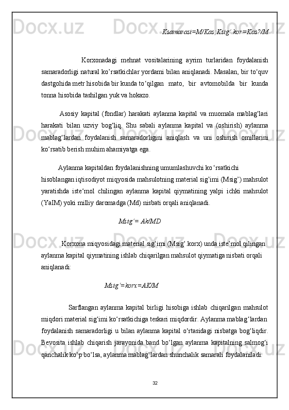             Ksamarasi=M/Kas;Ksig’.kor=Kas?/M
                    Korxonadagi   mehnat   vositalarining   ayrim   turlaridan   foydalanish
samaradorligi natural ko’rsatkichlar yordami bilan aniqlanadi. Masalan, bir to‘quv
dastgohida metr hisobida bir kunda to ‘qilgan   mato,   bir   avtomobilda   bir   kunda
tonna hisobida tashilgan yuk va hokazo.
              Asosiy   kapital   (fondlar)   harakati   aylanma   kapital   va   muomala   mablag‘lari
harakati   bilan   uzviy   bog‘liq.   Shu   sabali   aylanma   kapital   va   (oshirish)   aylanma
mablag‘lardan   foydalanish   samaradorligini   aniqlash   va   uni   oshirish   omillarini
ko‘rsatib berish muhim ahamiyatga ega.
          Aylanma kapitaldan foydalanishning umumlashuvchi ko ‘rsatkichi
hisoblangan iqtisodiyot miqyosida mahsulotning material sig’imi (Msig’) mahsulot
yaratishda   iste‘mol   chilingan   aylanma   kapital   qiymatining   yalpi   ichki   mahsulot
(YaIM) yoki milliy daromadga (Md) nisbati orqali aniqlanadi.
                          Msig’= Ak/MD
            Korxona miqyosidagi material sig‘imi (Msig‘.korx) unda iste’mol qilingan 
aylanma kapital qiymatining ishlab chiqarilgan mahsulot qiymatiga nisbati orqali 
aniqlanadi:
                      Msig‘=korx=AK/M
                      Sarflangan   aylanma   kapital   birligi   hisobiga   ishlab   chiqarilgan   mahsulot
miqdori material sig‘imi ko‘rsatkichiga teskari miqdordir. Aylanma mablag ‘lardan
foydalanish  samaradorligi  u bilan aylanma kapital o‘rtasidagi  nisbatga  bog‘liqdir.
Bevosita   ishlab   chiqarish   jarayonida   band   bo‘lgan   aylanma   kapitalning   salmog‘i
qanchalik ko‘p bo‘lsa, aylanma mablag‘lardan shunchalik samarali foydalaniladi.
32 