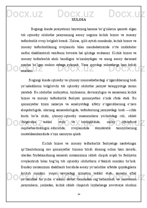 XULOSA
                 Bugungi kunda jamiyatimiz hayotining hamma bo‘g‘inlarini qamrab olgan
tub   iqtisodiy   islohotlar   jarayonining   asosiy   negizini   kichik   biznes   va   xususiy
tadbirkorlik rivoji belgilab beradi. Xulosa, qilib aytish mumkinki, kichik biznes va
xususiy   tadbirkorlikning   rivojlanishi   bilan   mamlakatimizda   o‘rta   mulkdorlar
sinfini   shakllantirish   vazifasini   bevosita   hal   qilishga   erishamiz.   Kichik   biznes   va
xususiy   tadbirkorlik   aholi   bandligini   ta’minlaydigan   va   uning   asosiy   daromad
manbai   bo‘lgan   muhim   sohaga   aylanadi.   Yana   quyidagi   xulosalarga   ham   kelish
mumkin.
         Bugungi kunda iqtisodiy va ijtimoiy munosabatlardagi o‘zgarishlarning bosh
yo‘nalashlarini   belgilovchi   tub   iqtisodiy   islohotlar   jamiyat   taraqqiyotiga   zamin
yaratadi. Bu islohotlar mohiyatini, tuzilmasini, davomiyligini va samarasini kichik
biznes   va   xususiy   tadbirkorlik   faoliyati   qonuniyatlari   o‘zida   ifoda   etadi.   Bu
qonuniyatlar   tizimi   nazariya   va   amaliyotdagi   sifatiy   o‘zgarishlarning   o‘zaro
aloqadorligida,   ularning   samaradorligida,   tadbirkorning   jamiyatdagi   bosh   ―ichki
kuchi   bo‘la   olishi,   ijtimoiy-iqtisodiy   muammolarni   yechishdagi   roli,   ishlab
chiqarishni   tashkil   etish   va   boshqarishda,   milliy   iqtisodiyot
raqobatbardoshligini   oshirishda ,   rivojlanishda   demokratik   tamoyillarning
mustahkamlanishida o‘zini namoyon qiladi.
                  Kichik   biznes   va   xususiy   tadbirkorlik   faoliyatiga   marketingni
qo‘llanilishining   xos   qonuniyatlar   tizimini   bilish   shuning   uchun   ham   zarurki,
ulardan   foydalanishning   samarali   mexanizmini   ishlab   chiqish   orqali   bu   faoliyatni
rivojlantirish   bilan   bog‘liq   tub   iqtisodiy   islohotlarni   o‘tkazish   mumkin   bo‘ladi.
Bunday mexanizmni shakllanib borishida asosiy yo‘nalishlar sifatida quyidagilarni
kiritish   mumkin:   yuqori   saviyadagi   xizmatini   tashkil   etish,   sanoatni   afzal
yo‘nalishlar   bo‘yicha   o‘sishini   davlat   tomonidan   rag‘batlantirish   va   innovasion
jarayonlarni,   jumladan,   kichik   ishlab   chiqarish   loyihalariga   investisiya   ulushini
34 