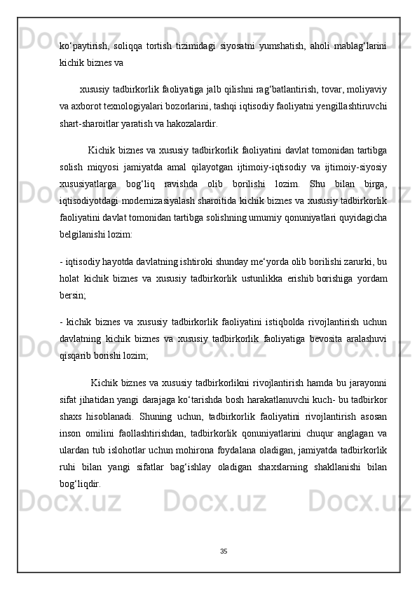 ko‘paytirish,   soliqqa   tortish   tizimidagi   siyosatni   yumshatish,   aholi   mablag‘larini
kichik biznes va 
        xususiy tadbirkorlik faoliyatiga jalb qilishni rag‘batlantirish, tovar, moliyaviy
va axborot texnologiyalari bozorlarini, tashqi iqtisodiy faoliyatni yengillashtiruvchi
shart-sharoitlar yaratish va hakozalardir.
                 Kichik biznes va xususiy tadbirkorlik faoliyatini davlat tomonidan tartibga
solish   miqyosi   jamiyatda   amal   qilayotgan   ijtimoiy-iqtisodiy   va   ijtimoiy-siyosiy
xususiyatlarga   bog‘liq   ravishda   olib   borilishi   lozim.   Shu   bilan   birga,
iqtisodiyotdagi modernizasiyalash sharoitida kichik biznes va xususiy tadbirkorlik
faoliyatini davlat tomonidan tartibga solishning umumiy qonuniyatlari quyidagicha
belgilanishi lozim:
- iqtisodiy hayotda davlatning ishtiroki shunday me‘yorda olib borilishi zarurki, bu
holat   kichik   biznes   va   xususiy   tadbirkorlik   ustunlikka   erishib   borishiga   yordam
bersin ;
-   kichik   biznes   va   xususiy   tadbirkorlik   faoliyatini   istiqbolda   rivojlantirish   uchun
davlatning   kichik   biznes   va   xususiy   tadbirkorlik   faoliyatiga   bevosita   aralashuvi
qisqarib borishi lozim;
                 Kichik  biznes  va  xususiy  tadbirkorlikni   rivojlantirish  hamda  bu  jarayonni
sifat jihatidan yangi darajaga ko‘tarishda bosh harakatlanuvchi kuch- bu tadbirkor
shaxs   hisoblanadi.   Shuning   uchun,   tadbirkorlik   faoliyatini   rivojlantirish   asosan
inson   omilini   faollashtirishdan,   tadbirkorlik   qonuniyatlarini   chuqur   anglagan   va
ulardan tub islohotlar  uchun mohirona foydalana oladigan, jamiyatda tadbirkorlik
ruhi   bilan   yangi   sifatlar   bag‘ishlay   oladigan   shaxslarning   shakllanishi   bilan
bog‘liqdir.    
35 
