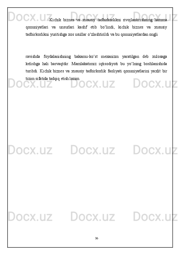                       Kichik   biznes   va   xususiy   tadbirkorlikni   rivojlantirishning   hamma
qonuniyatlari   va   unsurlari   kashf   etib   bo‘lindi,   kichik   biznes   va   xususiy
tadbirkorlikni yuritishga xos usullar o‘zlashtirildi va bu qonuniyatlardan ongli 
                                                    
ravishda   foydalanishning   bakamu-ko‘st   mexanizm   yaratilgan   deb   xulosaga
kelishga   hali   barvaqtdir.   Mamlakatimiz   iqtisodiyoti   bu   yo‘lning   boshlanishida
turibdi.   Kichik   biznes   va   xususiy   tadbirkorlik   faoliyati   qonuniyatlarini   yaxlit   bir
tizim sifatida tadqiq etish lozim.
                                                       
                                                            
                       
36 