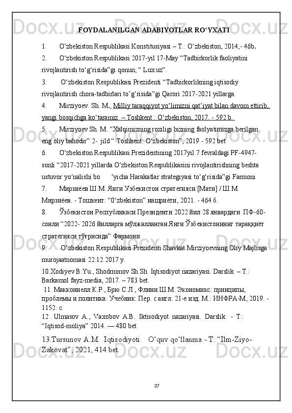 FOYDALANILGAN ADABIYOTLAR RO‘YXATI
1. O‘zbekiston Respublikasi Konstitusiyasi – T.: O ‘ zbekiston, 2014,- 46b .
2. O ‘ zbekiston Respublikasi 2017-yil 17-May “Tadbirkorlik faoliyatini 
rivojlantirish to ‘ g ‘ risida”gi qonun; “ Lux.uz”.
3.  O ‘ zbekiston Respublikasi Prezidenti “Tadbirkorlikning iqtisodiy 
rivojlantirish chora-tadbirlari to’g’risida”gi Qarori 2017-2021 yillarga.
4. Mirziyoev. S h . M .     Milliy taraqqiyot yo‘limizni qat’iyat bilan davom ettirib, 
yangi bosqichga ko‘taramiz  – Toshkent : O‘zbekiston, 2017. - 592 b. 
5. Mirziyoev Sh. M. “Xalqimizning roziligi bizning faolyatimizga berilgan 
eng oliy bahodir” 2-  jild “ Toshkent: O‘zbekiston”, 2019 - 592 bet
6. O‘zbekiston Respublikasi Prezidentining 2017yil 7 fevraldagi PF-4947- 
sonli “2017-2021 yillarda O‘zbekiston Respublikasini rivojlantirishning beshta 
ustuvor yo‘nalishi bo ‘yicha Harakatlar strategiyasi to‘g‘risida”gi Farmoni
7. Мирзиёев Ш.М. Янги Узбекистон стратегияси [Матн] / Ш.М. 
Мирзиёев. - Тошкент:  “0‘zbekiston”  нашриёти, 2021. - 464 б.
8. Ўзбекистон Республикаси Президенти 2022 йил 28 январдаги  ПФ-60-
сонли “2022- 2026 йилларга мўлжалланган Янги Ўзбекистоннинг тараққиёт 
стратегияси тўғрисида” Фармони
9.   O‘zbekiston Respublikasi Prezidenti Shavkat Mirziyoevning Oliy Majlisga 
murojaatnomasi 22.12.2017 y.
10. Xodiyеv B.Yu., Shodmonov Sh.Sh. Iqtisodiyot nazariyasi. Darslik. – T.: 
Barkamol fayz-media, 2017. – 783 bеt. 
  11 . Макконнелл   К . Р .,  Брю   С . Л .,  Флинн   Ш . М .  Экономикс :  принципы , 
проблемы   и   политика :  Учебник :  Пер .  с   англ . 21- е   изд .  М .:  ИНФР А - М , 2019 . - 
1152. с.
1 2  . Ulmasov  A.,  Vaxobov  A.B.  Iktisodiyot  nazariyasi.  Darslik.  -  T.: 
“Iqtisod-moliya”   2014. — 480 bet.
1 3 .Tursunov A.M.  Iqtisodiyoti .     O‘quv qo‘llanma.-  T: “Ilm-Ziyo-
Zakovat”, 2021, 414 bet .
                                  
37 