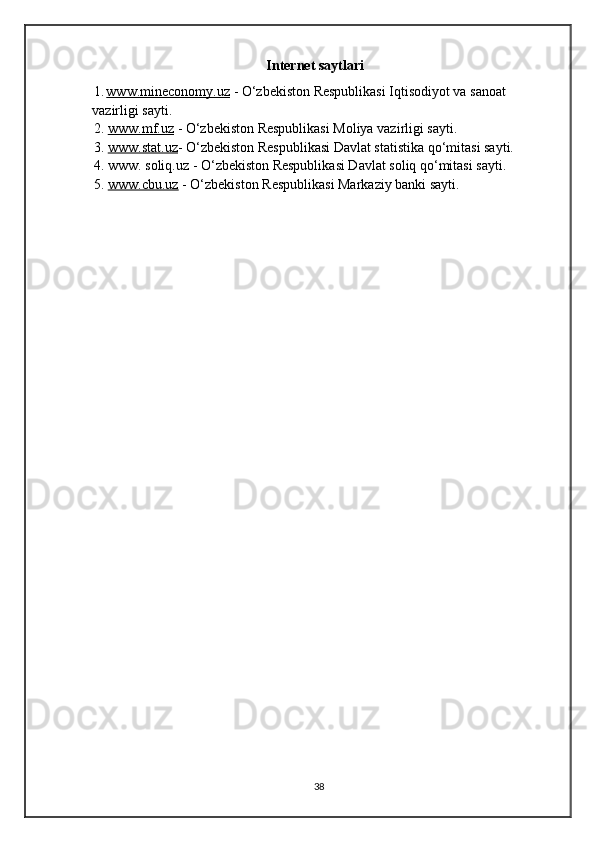 Internet saytlari
1. www.mineconomy.uz      - O‘zbekiston Respublikasi Iqtisodiyot va sanoat 
vazirligi sayti.
2.  www.mf.uz   - O‘zbekiston Respublikasi Moliya vazirligi sayti.
3 .  www.stat.uz - O‘zbekiston Respublikasi Davlat statistika qo‘mitasi sayti.
4 .  www. soliq.uz - O‘zbekiston Respublikasi Davlat soliq qo‘mitasi sayti.
5 .  www.cbu.uz   - O‘zbekiston Respublikasi Markaziy banki sayti.
                                                         
                                                            
                                                              
38 