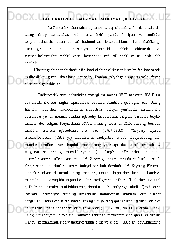             1.1.TADBIRKORLIK FAOLIYATI, MOHIYATI, BELGILARI .
                    Tadbirkorlik   faoliyatining   tarixi   uzoq   o‘tmishga   borib   taqalsada,
uning   ilmiy   tushunchasi   VII   asrga   kelib   paydo   bo‘lgan   va   mulkdor
degan   tushuncha   bilan   bir   xil   tushunilgan.   Mulkchilikning   turli   shakllariga
asoslangan,   raqobatli   iqtisodiyot   sharoitida   ishlab   chiqarish   va
xizmat   ko‘rsatishni   tashkil   etish,   boshqarish   turli   xil   shakl   va   usullarda   olib
boriladi. 
         Ularning ichida tadbirkorlik faoliyati alohida o‘rin tutadi va bu faoliyat orqali
mulkchilikning   turli   shakllarini   iqtisodiy   jihatdan   ro‘yobga   chiqarish   ya’ni   foyda
olish amalga oshiriladi.  
                  Tadbirkorlik  tushunchasining  xozirgi  ma’nosida  XVII   asr   oxiri  XVIII  asr
boshlarida   ilk   bor   ingliz   iqtisodchisi   Richard   Kantilon   qo’llagan   edi.   Uning
fikricha,   tadbirkor   tavakkalchilik   sharoitida   faoliyat   yurituvchi   kishidir.Shu
boisdan   u   yer   va   mehnat   omilini   iqtisodiy   farovonlikni   belgilab   beruvchi   boylik
manbai   deb   bilgan.   Keyinchalik   XVIII   asrning   oxiri   va   XIX   asrning   boshida
mashhur   fransuz   iqtisodchisi   J.B.   Sey   (1767-1832 )     “Siyosiy   iqtisod
risolasi ” kitobida   (1803   y.)   tadbirkorlik   faoliyatini   ishlab   chiqarishning   uch
mumtoz   omillari   –yer,   kapital,   mehnatning   yaxlitligi   deb   ta’riflagan   edi.   U
Angiliya   sanoatining   muvaffaqiyatini   )     “ingliz   tadbirkorlari   iste’dodi”
ta’minlanganini   ta’kidlagan   edi.   J.B   Seyning   asosiy   tezisida   mahsulot   ishlab
chiqarishda   tadbirkorlar   asosiy   faoliyat   yuritadi   deyiladi.   J.B   Seyning   fikricha,
tadbirkor   olgan   daromad   uning   mahnati,   ishlab   chiqarishni   tashkil   etganligi,
mahsulotni   o‘z vaqtida sotganligi uchun berilgan mukofotdir. Tadbirkor tavakkal
qilib, biror-bir mahsulotni ishlab chiqarishni o ‘z   bo‘yniga   oladi.   Qayd   etish
lozimki,   iqtisodiyot   fanining   asoschilari   tadbirkorlik   shakliga   kam   e’tibor
berganlar. Tadbirkorlik faoliyati ularning ilmiy-  tadqiqot ishlarining tahlil ob’ekti
bo‘lmagan.   Ingliz   iqtisodchi   olimlar   A.Smit   (1723-1790)   va   D.   Rikardo   (1772-
1823)   iqtisodiyotni   o‘z-o‘zini   muvofiqlashtirish   mexanizm   deb   qabul   qilganlar.
Ushbu   mexanizmda ijodiy tadbirkorlikka o’rin yo‘q edi. “Xalqlar   boyliklarining
4 