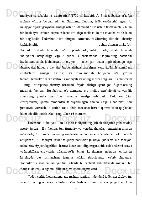 mohiyati va sabablarini tadqiq etish”(1776 y.) kitobida A. Smit tadbirkor ta’rafga
alohida   e’tibor   bergan   edi.   A.   Simtning   fikricha,   tadbirkor-kapital   egasi.   U
muayyan tijorat g‘oyasini amalga oshirib, daromad olish uchun tavvakalchilk bilan
ish boshlaydi, chunki kapitalni biror-bir ishga sarflash doimo tavakkalchilik bilan
ish   bog‘liqdir.   Tadbirkorlikdan   olingan     daromad,   A.Simtning   fikricha,   shaxsiy
tavkkalchilik                                                                 uchun olingan mukofot.
Tadbirkor   ishlab   chiqarishni   o‘zi   rejalashtiradi,   tashkil   etadi,   ishlab   chiqarish
faoliyatini   natijalariga   egalik   qiladi.   O‘zbekistonda   istiqilolning   dastlabki
kunlaridan barcha jabhalarda ijtimoiy yo ‘naltirilgan   bozor   iqtisodiyotiga   ega
demokratik   huquqiy   davlatni   barpo   etishga   qaratilgan   keng   ko‘lamli   kompleks
islohatlarni   amalga   oshirish   va   rivojlantirish   bo‘yicha   o‘z   yo’lini
tanladi. Tadbirkorlik faoliyatining mohiyati   va uning asosiy belgilari .    Tadbirkorlik
–   (ingl.   enterprise)   shaxsiy   daromad,   foyda   olishga   qaratilgan   fuqarolarning
mustaqil   faoliyati.   Bu   faoliyat   o‘z   nomidan,   o‘z   mulkiy   mas’uliyati   va   yuridik
shaxsning   yuridik   mas’uliyati   evaziga   amalga   oshiriladi.   Tadbirkor   (frn.
entrepreneur)   qonun   tomonidan   ta’qiqlanmagan   barcha   xo‘jalik   faoliyati,   shu
jumladan, vositachilik, sotish, sotib olish, maslahat  berish, qimmatbaho qog‘ozlar
bilan ish olib borish bilan shug‘ullanishi mumkin.                                       
        Tadbirkorlik faoliyati - bu xo‘jalik faoliyatining (ishlab chiqarish yoki savdo)
asosiy   turidir.     Bu   faoliyat   turi   jismoniy   va   yuridik   shaxslar   tomonidan   amalga
oshiriladi, o‘z nomidan va uning xavf-xatariga doimiy asosda, ular tadbirkorlar d е b
aniqlanadi.   Bu   faoliyat   davlat   xuquqiy   normalariga   rioya   qiladi   va   o‘z   faoliyati
uchun mulkiy javobgarlikni, hamda bozor xo‘jaligining alohida sub’ е ktlarini r е surs
va kapitallarni eng yaxshi ishlatish yo ‘li   bilan   ko‘zlangan   natijaga   е rishishni
ko‘zlaydi.   Bu   tushunchani   hamma   tashkil   etuvchilarini   ko‘rib   chiqamiz.
Tadbirkorlik   alohida   faoliyat   turi   sifatida   bu   faoliyat   sub’ е ktlarida   ma’lum   bir
fikrlash doirasi, o‘zga xo‘jalik xulqi va stilini taqazo etadi.
         Tadbirkorlik faoliyatining eng muhim vazifasi individual tadbirkor faoliyatini
yoki   firmaning   samarali   ishlashini   ta’minlashdan   iborat.   Bu   esa   yangi   sharoit   va
5 
