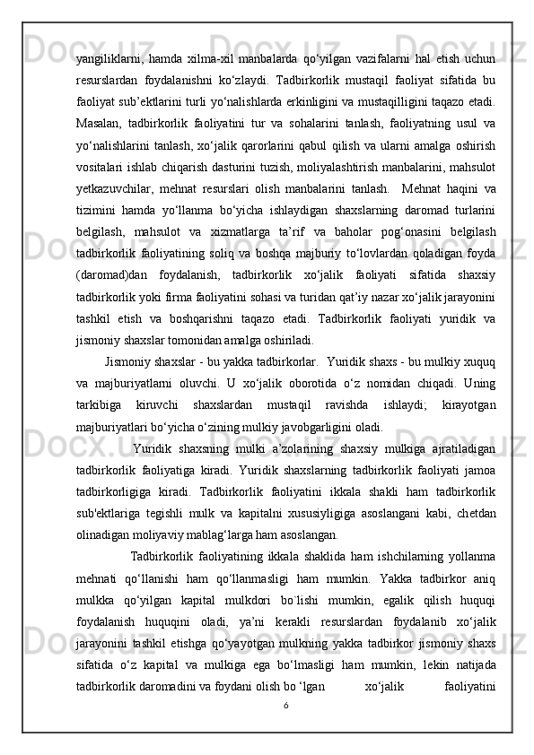 yangiliklarni,   hamda   xilma-xil   manbalarda   qo‘yilgan   vazifalarni   hal   etish   uchun
r е surslardan   foydalanishni   ko‘zlaydi.   Tadbirkorlik   mustaqil   faoliyat   sifatida   bu
faoliyat sub’ е ktlarini turli yo‘nalishlarda erkinligini va mustaqilligini taqazo etadi.
Masalan,   tadbirkorlik   faoliyatini   tur   va   sohalarini   tanlash,   faoliyatning   usul   va
yo‘nalishlarini   tanlash,   xo‘jalik   qarorlarini   qabul   qilish   va   ularni   amalga   oshirish
vositalari ishlab chiqarish dasturini tuzish, moliyalashtirish manbalarini, mahsulot
yetkazuvchilar,   m е hnat   r е surslari   olish   manbalarini   tanlash.     M е hnat   haqini   va
tizimini   hamda   yo‘llanma   bo‘yicha   ishlaydigan   shaxslarning   daromad   turlarini
b е lgilash,   mahsulot   va   xizmatlarga   ta’rif   va   baholar   pog‘onasini   b е lgilash
tadbirkorlik   faoliyatining   soliq   va   boshqa   majburiy   to‘lovlardan   qoladigan   foyda
(daromad)dan   foydalanish,   tadbirkorlik   xo‘jalik   faoliyati   sifatida   shaxsiy
tadbirkorlik yoki firma faoliyatini sohasi va turidan qat’iy nazar xo‘jalik jarayonini
tashkil   etish   va   boshqarishni   taqazo   etadi.   Tadbirkorlik   faoliyati   yuridik   va
jismoniy shaxslar tomonidan amalga oshiriladi.
         Jismoniy shaxslar - bu yakka tadbirkorlar.  Yuridik shaxs - bu mulkiy xuquq
va   majburiyatlarni   oluvchi.   U   xo‘jalik   oborotida   o‘z   nomidan   chiqadi.   Uning
tarkibiga   kiruvchi   shaxslardan   mustaqil   ravishda   ishlaydi;   kirayotgan
majburiyatlari bo‘yicha o‘zining mulkiy javobgarligini oladi.
                Yuridik   shaxsning   mulki   a’zolarining   shaxsiy   mulkiga   ajratiladigan
tadbirkorlik   faoliyatiga   kiradi.   Yuridik   shaxslarning   tadbirkorlik   faoliyati   jamoa
tadbirkorligiga   kiradi.   Tadbirkorlik   faoliyatini   ikkala   shakli   ham   tadbirkorlik
sub' е ktlariga   t е gishli   mulk   va   kapitalni   xususiyligiga   asoslangani   kabi,   ch е tdan
olinadigan moliyaviy mablag‘larga ham asoslangan. 
                    Tadbirkorlik   faoliyatining   ikkala   shaklida   ham   ishchilarning   yollanma
m е hnati   qo‘llanishi   ham   qo‘llanmasligi   ham   mumkin.   Yakka   tadbirkor   aniq
mulkka   qo‘yilgan   kapital   mulkdori   bo`lishi   mumkin,   egalik   qilish   huquqi
foydalanish   huquqini   oladi,   ya’ni   k е rakli   r е surslardan   foydalanib   xo‘jalik
jarayonini   tashkil   etishga   qo‘yayotgan   mulkning   yakka   tadbirkor   jismoniy   shaxs
sifatida   o‘z   kapital   va   mulkiga   ega   bo‘lmasligi   ham   mumkin,   l е kin   natijada
tadbirkorlik daromadini va foydani olish bo ‘lgan   xo‘jalik   faoliyatini
6 