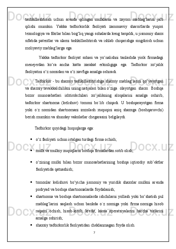 tashkillashtirish   uchun   ar е nda   qilingan   mulklarni   va   zayom   mablag‘larini   jalb
qilishi   mumkin.   Yakka   tadbirkorlik   faoliyati   zamonaviy   sharoitlarda   yuqori
t е xnologiya va fikrlar bilan bog‘liq yangi sohalarda k е ng tarqaldi, u jismoniy shaxs
sifatida pat е ntlar va ularni tashkillashtirish va ishlab chiqarishga singdirish uchun
moliyaviy mablag‘larga ega.
                Yakka   tadbirkor   faoliyat   sohasi   va   yo‘nalishni   tanlashda   yirik   firmadagi
mеnеjеrdan   ko‘ra   ancha   katta   xarakat   erkinligiga   ega.   Tadbirkor   xo‘jalik
faoliyatini o‘z nomidan va o‘z xavfiga amalga oshiradi. 
         Tadbirkor - bu shaxsiy tashkillashtirishga shaxsiy mablag‘larini qo‘yayotgan
va shaxsiy tavakkalchilikni uning natijalari bilan o ‘ziga   olayotgan   shaxs.   Boshqa
bozor   munosabatlari   ishtirokchilari   xo‘jalikning   aloqalarini   amalga   oshirib,
tadbirkor   shartnoma   (kеlishuv)   tomoni   bo`lib   chiqadi.   U   boshqarayotgan   firma
yoki   o`z   nomidan   shartnomani   imzolash   xuquqini   aniq   shaxsga   (boshqaruvchi)
bеrish mumkin va shunday vakolatlar chеgarasini bеlgilaydi.
           Tadbirkor quyidagi huquqlarga ega:
 o‘z faoliyati uchun istalgan turdagi firma ochish;
 mulk va mulkiy xuquqlarni boshqa firmalardan sotib olish;
 o‘zining   mulki   bilan   bozor   munosabatlarining   boshqa   iqtisodiy   sub’ е ktlar
faoliyatida qatnashish;
                                             
 tomonlar   k е lishuvi   bo‘yicha   jismoniy   va   yuridik   shaxslar   mulkni   ar е nda
podryad va boshqa shartnomalarda foydalanish;
 shartnoma va boshqa shartnomalarda ishchilarni yollash yoki bo‘shatish pul
mablag‘larini   saqlash   uchun   bankda   o`z   nomiga   yoki   firma   nomiga   hisob
raqami   ochish ,   hisob-kitob,   kr е dit,   kassa   op е ratsiyalarini   barcha   turlarini
amalga oshirish;
 shaxsiy tadbirkorlik faoliyatidan ch е klanmagan foyda olish.
7 