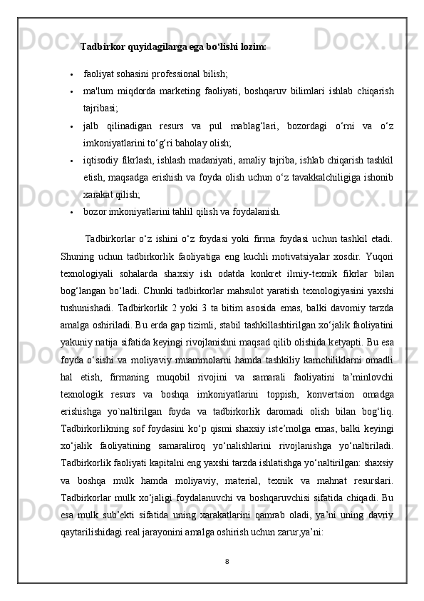         Tadbirkor quyidagilarga ega bo‘lishi lozim:
 faoliyat sohasini profеssional bilish;
 ma ' lum   miqdorda   mark е ting   faoliyati ,   boshqaruv   bilimlari   ishlab   chiqarish
tajribasi;                                                                        
 jalb   qilinadigan   rеsurs   va   pul   mablag‘lari,   bozordagi   o‘rni   va   o‘z
imkoniyatlarini to‘g‘ri baholay olish;
 iqtisodiy fikrlash, ishlash madaniyati, amaliy tajriba, ishlab chiqarish tashkil
etish, maqsadga erishish va foyda olish uchun o‘z tavakkalchiligiga ishonib
xarakat qilish;
 bozor imkoniyatlarini tahlil qilish va foydalanish.
            Tadbirkorlar   o‘z   ishini   o‘z   foydasi   yoki   firma   foydasi   uchun   tashkil   etadi.
Shuning   uchun   tadbirkorlik   faoliyatiga   eng   kuchli   motivatsiyalar   xosdir.   Yuqori
t е xnologiyali   sohalarda   shaxsiy   ish   odatda   konkr е t   ilmiy-t е xnik   fikrlar   bilan
bog‘langan   bo‘ladi.   Chunki   tadbirkorlar   mahsulot   yaratish   t е xnologiyasini   yaxshi
tushunishadi.   Tadbirkorlik   2   yoki   3   ta   bitim   asosida   emas,   balki   davomiy   tarzda
amalga oshiriladi. Bu   е rda gap tizimli, stabil tashkillashtirilgan xo‘jalik faoliyatini
yakuniy natija sifatida k е yingi rivojlanishni maqsad qilib olishida k е tyapti. Bu esa
foyda   o‘sishi   va   moliyaviy   muammolarni   hamda   tashkiliy   kamchiliklarni   omadli
hal   etish,   firmaning   muqobil   rivojini   va   samarali   faoliyatini   ta’minlovchi
t е xnologik   r е surs   va   boshqa   imkoniyatlarini   toppish,   konv е rtsion   omadga
erishishga   yo`naltirilgan   foyda   va   tadbirkorlik   daromadi   olish   bilan   bog‘liq.
Tadbirkorlikning sof foydasini ko‘p qismi shaxsiy ist е ’molga emas, balki k е yingi
xo‘jalik   faoliyatining   samaraliroq   yo‘nalishlarini   rivojlanishga   yo‘naltiriladi.
Tadbirkorlik faoliyati kapitalni eng yaxshi tarzda ishlatishga yo‘naltirilgan: shaxsiy
va   boshqa   mulk   hamda   moliyaviy,   material,   texnik   va   mahnat   resurslari.
Tadbirkorlar   mulk  xo‘jaligi   foydalanuvchi   va   boshqaruvchisi   sifatida   chiqadi.   Bu
esa   mulk   sub’ekti   sifatida   uning   xarakatlarini   qamrab   oladi,   ya’ni   uning   davriy
qaytarilishidagi real jarayonini amalga oshirish uchun zarur,ya’ni: 
8 