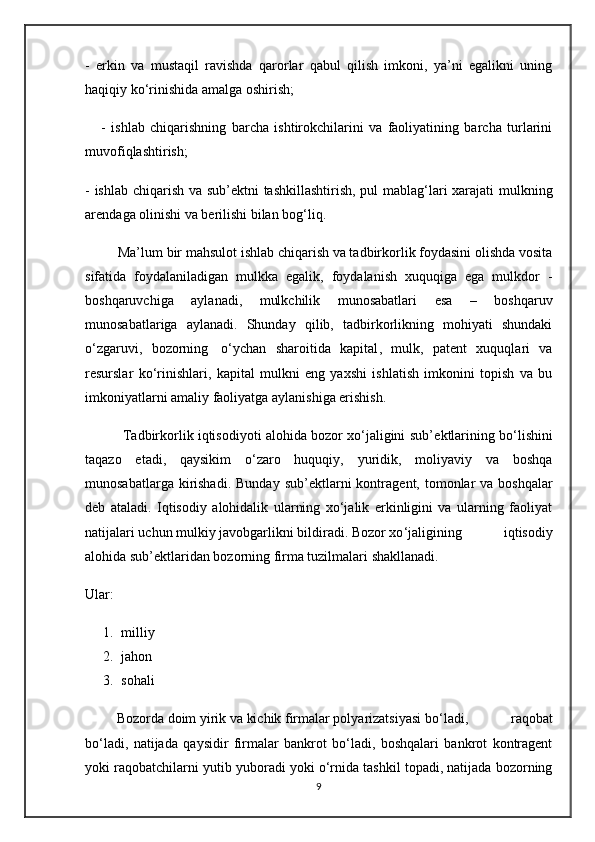 -   erkin   va   mustaqil   ravishda   qarorlar   qabul   qilish   imkoni,   ya’ni   egalikni   uning
haqiqiy ko‘rinishida amalga oshirish;
      -   ishlab   chiqarishning   barcha   ishtirokchilarini   va   faoliyatining   barcha   turlarini
muvofiqlashtirish;
- ishlab chiqarish va sub’ е ktni tashkillashtirish, pul mablag‘lari xarajati  mulkning
ar е ndaga olinishi va b е rilishi bilan bog‘liq.
         Ma’lum bir mahsulot ishlab chiqarish va tadbirkorlik foydasini olishda vosita
sifatida   foydalaniladigan   mulkka   egalik,   foydalanish   xuquqiga   ega   mulkdor   -
boshqaruvchiga   aylanadi,   mulkchilik   munosabatlari   esa   –   boshqaruv
munosabatlariga   aylanadi.   Shunday   qilib,   tadbirkorlikning   mohiyati   shundaki
o‘zgaruvi ,   bozorning     o‘ychan   sharoitida   kapital ,   mulk,   pat е nt   xuquqlari   va
r е surslar   ko‘rinishlari,   kapital   mulkni   eng   yaxshi   ishlatish   imkonini   topish   va   bu
imkoniyatlarni amaliy faoliyatga aylanishiga erishish.
          Tadbirkorlik iqtisodiyoti alohida bozor xo‘jaligini sub’ е ktlarining bo‘lishini
taqazo   etadi,   qaysikim   o‘zaro   huquqiy,   yuridik,   moliyaviy   va   boshqa
munosabatlarga  kirishadi.  Bunday  sub’ е ktlarni   kontrag е nt, tomonlar  va  boshqalar
d е b   ataladi.   Iqtisodiy   alohidalik   ularning   xo‘jalik   erkinligini   va   ularning   faoliyat
natijalari uchun mulkiy javobgarlikni bildiradi. Bozor xo ‘jaligining   iqtisodiy
alohida sub’ е ktlaridan bozorning firma tuzilmalari shakllanadi.
Ul ar:
1. milliy
2. jahon
3. sohali
          Bozorda doim yirik va kichik firmalar polyarizatsiyasi bo ‘ladi,   raqobat
bo‘ladi,   natijada   qaysidir   firmalar   bankrot   bo‘ladi,   boshqalari   bankrot   kontragеnt
yoki raqobatchilarni yutib yuboradi yoki o‘rnida tashkil topadi, natijada bozorning
9 