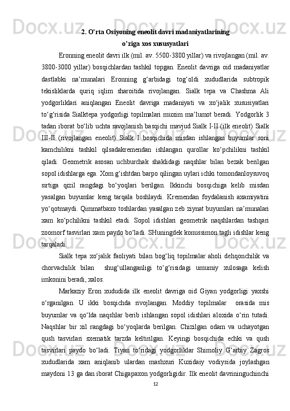 2. O’rta Osiyoning eneolit davri madaniyatlarining
o’ziga xos xususyatlari
Eronning eneolit davri ilk (mil. av. 5500-3800 yillar) va rivojlangan (mil. av.
3800-3000   yillar)   bosqichlardan   tashkil   topgan.   Eneolit   davriga   oid   madaniyatlar
dastlabki   na’munalari   Eronning   g‘arbidagi   tog‘oldi   xududlarida   subtropik
tekisliklarda   quriq   iqlim   sharoitida   rivojlangan.   Sialk   tepa   va   Chashma   Ali
yodgorliklari   aniqlangan   Eneolit   davriga   madaniyati   va   xo‘jalik   xususiyatlari
to‘g‘risida   Sialktepa   yodgorligi   topilmalari   muxim   ma’lumot   beradi.  Yodgorlik  3
tadan iborat bo‘lib uchta ravojlanish basqichi  mavjud Sialk I-II (ilk eneolit) Sialk
III-II   (rivojlangan   eneolit)   Sialk   I   bosqichida   misdan   ishlangan   buyumlar   soni
kamchilikni   tashkil   qilsadakremendan   ishlangan   qurollar   ko‘pchilikni   tashkil
qiladi.   Geometrik   asosan   uchburchak   shaklidagi   naqshlar   bilan   bezak   berilgan
sopol idishlarga ega. Xom g‘ishtdan barpo qilingan uylari ichki tomondanloysuvoq
sirtiga   qizil   rangdagi   bo‘yoqlari   berilgan.   Ikkinchi   bosqichiga   kelib   misdan
yasalgan   buyumlar   keng   tarqala   boshlaydi.   Kremendan   foydalanish   axamiyatini
yo‘qotmaydi. Qimmatbaxo toshlardan yasalgan zeb ziynat  buyumlari na’munalari
xam   ko‘pchilikni   tashkil   etadi.   Sopol   idishlari   geometrik   naqshlardan   tashqari
zoomorf tasvirlari xam paydo bo‘ladi. SHuningdek konussimon tagli idishlar keng
tarqaladi.
Sialk   tepa   xo‘jalik   faoliyati   bilan   bog‘liq   topilmalar   aholi   dehqonchilik   va
chorvachilik   bilan     shug‘ullanganligi   to‘g‘risidagi   umumiy   xulosaga   kelish
imkonini beradi, xalos.
Markaziy   Eron   xududida   ilk   eneolit   davriga   oid   Giyan   yodgorligi   yaxshi
o‘rganilgan.   U   ikki   bosqichda   rivojlangan.   Moddiy   topilmalar     orasida   mis
buyumlar   va   qo‘lda   naqshlar   berib   ishlangan   sopol   idishlari   aloxida   o‘rin   tutadi.
Naqshlar   bir   xil   rangdagi   bo‘yoqlarda   berilgan.   Chizilgan   odam   va   uchayotgan
qush   tasvirlari   sxematik   tarzda   keltirilgan.   Keyingi   bosqichida   echki   va   qush
tasvirlari   paydo   bo‘ladi.   Tiyan   to‘ridagi   yodgorliklar   Shimoliy   G‘arbiy   Zagros
xududlarida   xam   aniqlanib   ulardan   mashxuri   Kuxidaiy   vodiysida   joylashgan
maydoni 13 ga dan iborat Chigapaxon yodgorligidir. Ilk eneolit davrininguchinchi
12 