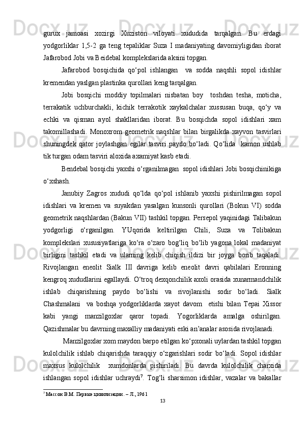 gurux   jamoasi   xozirgi   Xuziston   viloyati   xududida   tarqalgan.   Bu   erdagi
yodgorliklar   1,5-2   ga   teng   tepaliklar   Suza   I   madaniyating   davomiyligidan   iborat
Jafarobod Jobi va Beidebal komplekslarida aksini topgan.
Jafarobod   bosqichida   qo‘pol   ishlangan     va   sodda   naqshli   sopol   idishlar
kremendan yaslgan plastinka qurollari keng tarqalgan.
Jobi   bosqichi   moddiy   topilmalari   nisbatan   boy     toshdan   tesha,   moticha,
terrakatik   uchburchakli,   kichik   terrakotik   xaykalchalar   xussusan   buqa,   qo‘y   va
echki   va   qisman   ayol   shakllaridan   iborat.   Bu   bosqichda   sopol   idishlari   xam
takomillashadi.   Monoxrom   geometrik   naqshlar   bilan   birgalikda   xayvon   tasvirlari
shuningdek   qator   joylashgan   egilar   tasviri   paydo   bo‘ladi.   Qo‘lida     kamon   ushlab
tik turgan odam tasviri aloxida axamiyat kasb etadi. 
Bendebal bosqichi yaxshi o‘rganilmagan  sopol idishlari Jobi bosqichinikiga
o‘xshash.
Janubiy   Zagros   xududi   qo‘lda   qo‘pol   ishlanib   yaxshi   pishirilmagan   sopol
idishlari   va   kremen   va   suyakdan   yasalgan   kunsonli   qurollari   (Bokun   VI)   sodda
geometrik naqshlardan (Bakun VII) tashkil topgan. Persepol yaqinidagi Talibakun
yodgorligi   o‘rganilgan.   YUqorida   keltirilgan   Chili,   Suza   va   Tolibakun
komplekslari   xususiyatlariga   ko‘ra   o‘zaro   bog‘liq   bo‘lib   yagona   lokal   madaniyat
birligini   tashkil   etadi   va   ularning   kelib   chiqish   ildizi   bir   joyga   borib   taqaladi.
Rivojlangan   eneolit   Sialk   III   davriga   kelib   eneolit   davri   qabilalari   Eronning
kengroq xududlarini egallaydi. O‘troq dexqonchilik axoli orasida xunarmandchilik
ishlab   chiqarishning   paydo   bo‘lishi   va   rivojlanishi   sodir   bo‘ladi.   Sialk
Chashmalani     va   boshqa   yodgorliklarda   xayot   davom     etishi   bilan   Tepai   Xissor
kabi   yangi   manzilgoxlar   qaror   topadi.   Yogorliklarda   amalga   oshirilgan.
Qazishmalar bu davrning maxalliy madaniyati eski an’analar asosida rivojlanadi.
 Manzilgoxlar xom maydon barpo etilgan ko‘pxonali uylardan tashkil topgan
kulolchilik   ishlab   chiqarishda   taraqqiy   o‘zgarishlari   sodir   bo‘ladi.   Sopol   idishlar
maxsus   kulolchilik     xumdonlarda   pishiriladi.   Bu   davrda   kulolchilik   charxida
ishlangan   sopol   idishlar   uchraydi 7
.   Tog‘li   sharsimon   idishlar,   vazalar   va   bakallar
7
  Массон В.М. Первые цивилизации. – Л., 1961
13 
