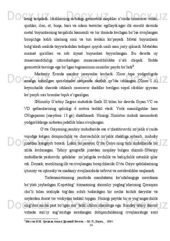 keng   tarqaladi.   Idishlarning   sirtidagi   geometrik   naqshlar   o‘rnida   zoomoror   echki,
qushlar,   ilon,   ot,   buqa,   bars   va   odam   tasvirlar   egillaydi.agar   ilk   eneolit   davrida
metal buyumlarning tarqalishi kamsonli va tor doirada kechgan bo‘lsa rivojlangan
bosqichga   kelib   ularning   soni   va   turi   keskin   ko‘payadi.   Metal   buyumlarni
bolg‘alash usulida tayyorlashdan tashqari quyish usuli xam joriy qilinadi. Metaldan
mexnat   qurollari   va   zeb   ziynat   buyumlari   tayyorlangan.   Bu   davrda   uy
xunarmandchiligi   ixtisoslashgan   xunarmandchilikka   o‘sib   chiqadi.   Sodda
geometrik tasvirga ega bo‘lgan tugmasimon muxirlar paydo bo‘ladi 8
.
Markaziy   Eronda   mazkur   jarayonlar   kechadi.   Xisor   tepa   yodgorligida
amalga   oshirilgan   qazishmalar   natijasida   dastlab   qo‘lda   ishlangan   (Xisor   I   A)
keyinchalik   charxda   ishlanib   zoomoror   shakllar   berilgan   sopol   idishlar   qiyosan
ko‘psoyli mis bromlar topib o‘rganilgan.
SHimoliy G‘arbiy Zagros xududida Sialk III bilan bir davrda Giyan VC va
VD   qatlamlarining   qalinligi   6   metrni   tashkil   etadi.   Yirik   manzilgohlar   ham
CHigapaxon   (maydoni   13   ga)   shakllanadi.   Hozirgi   Xuziston   xududi   zamondosh
yodgorliklarga nisbatan jadallik bilan rivojlangan.
      O‘rta Osiyoning janubiy xududlarida esa o‘zlashtiruvchi xo‘jalik o‘rnida
vujudga   kelgan   dexqonchilik   va   chorvachilik   xo‘jalik   shakliga   aylanib,   xududiy
jixatdan kengayib boradi. Lekin bu jarayon O‘rta Osiyo.ning turli xududlarida bir
xilda   kechmagan.   Tabiiy   geografik   jixatdan   noqulay   bulgan   shimoli-SHarqiy
xududlarda   yashovchi   qabilalar     xo‘jaligida   ovchilik   va   baliqchilik   ustunlik   qilar
edi. Demak, eneolitning ilk va rivojlangan bosqichlarida O‘rta Osiyo qabilalarining
ijtimoiy va iqtisodiy va madaniy rivojlanishida tafovut va notokesliklar saqlanadi.
Turkmanistonning   janubida   mamlakatni   ko‘ndalangiga   meridiana
bo‘ylab   joylashgan   Kopetdog‘   tizmasining   shimoliy   yogbag‘irlarining   Qoraqum
cho‘li   bilan   oraliqda   tog‘dan   ochib   tushadigan   bir   necha   kichik   daryolar   va
soylardan iborat tor vodiydan tashkil topgan. Hozirgi paytda bu er yog‘angarchilik
mig‘dori ancha past bo‘lgan mo‘‘tadil ichlim sharoitiga ega. Bunday tabiiy sharoit
vohada   sun’iy   sug‘orishga   asoslangan   dehqonchilikning   rivojlanishiga   asos
8
  Массон В.М. Средняя Азия и Древний Восток. – М.-Л., Наука,         1964
14 