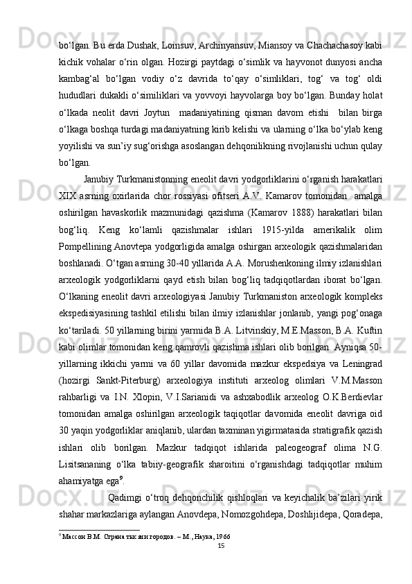 bo‘lgan. Bu erda Dushak, Loinsuv, Archinyansuv, Miansoy va Chachachasoy kabi
kichik vohalar  o‘rin olgan. Hozirgi  paytdagi  o‘simlik va hayvonot dunyosi  ancha
kambag‘al   bo‘lgan   vodiy   o‘z   davrida   to‘qay   o‘simliklari,   tog‘   va   tog‘   oldi
hududlari dukakli o‘similiklari va yovvoyi hayvolarga boy bo‘lgan. Bunday holat
o‘lkada   neolit   davri   Joytun     madaniyatining   qisman   davom   etishi     bilan   birga
o‘lkaga boshqa turdagi madaniyatning kirib kelishi va ularning o‘lka bo‘ylab keng
yoyilishi va sun’iy sug‘orishga asoslangan dehqonilikning rivojlanishi uchun qulay
bo‘lgan. 
Janubiy Turkmanistonning eneolit davri yodgorliklarini o‘rganish harakatlari
XIX   asrning   oxirlarida   chor   rossiyasi   ofitseri   A.V.   Kamarov   tomonidan     amalga
oshirilgan   havaskorlik   mazmunidagi   qazishma   (Kamarov   1888)   harakatlari   bilan
bog‘liq.   Keng   ko‘lamli   qazishmalar   ishlari   1915-yilda   amerikalik   olim
Pompellining Anovtepa yodgorligida amalga oshirgan arxeologik qazishmalaridan
boshlanadi. O‘tgan asrning 30-40 yillarida A.A. Morushenkoning ilmiy izlanishlari
arxeologik   yodgorliklarni   qayd   etish   bilan   bog‘liq   tadqiqotlardan   iborat   bo‘lgan.
O‘lkaning eneolit davri arxeologiyasi Janubiy Turkmaniston arxeologik kompleks
ekspedisiyasining tashkil etilishi bilan ilmiy izlanishlar jonlanib, yangi pog‘onaga
ko‘tariladi. 50 yillarning birini yarmida B.A. Litvinskiy, M.E.Masson, B.A. Kuftin
kabi olimlar tomonidan keng qamrovli qazishma ishlari olib borilgan. Ayniqsa 50-
yillarning   ikkichi   yarmi   va   60   yillar   davomida   mazkur   ekspedsiya   va   Leningrad
(hozirgi   Sankt-Piterburg)   arxeologiya   instituti   arxeolog   olimlari   V.M.Masson
rahbarligi   va   I.N.   Xlopin,   V.I.Sarianidi   va   ashxabodlik   arxeolog   O.K.Berdievlar
tomonidan   amalga   oshirilgan   arxeologik   taqiqotlar   davomida   eneolit   davriga   oid
30 yaqin yodgorliklar aniqlanib, ulardan taxminan yigirmatasida stratigrafik qazish
ishlari   olib   borilgan.   Mazkur   tadqiqot   ishlarida   paleogeograf   olima   N.G.
Lisitsananing   o‘lka   tabiiy-geografik   sharoitini   o‘rganishdagi   tadqiqotlar   muhim
ahamiyatga ega 9
.
Qadimgi   o‘troq   dehqonchilik   qishloqlari   va   keyichalik   ba’zilari   yirik
shahar markazlariga aylangan Anovdepa, Nomozgohdepa, Doshlijidepa, Qoradepa,
9
  Массон В.М. Страна тысячи городов. – М., Наука, 1966
15 