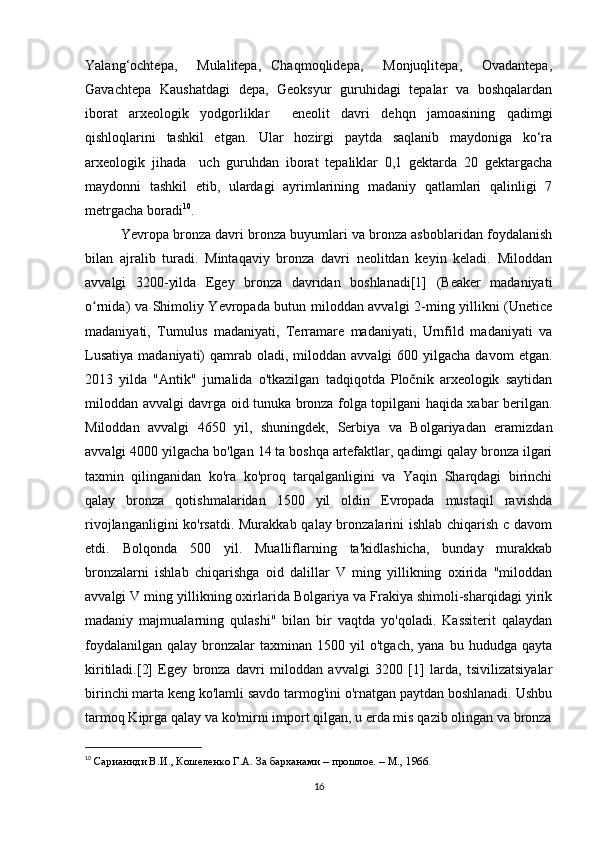 Yalang‘ochtepa,     Mulalitepa,   Chaqmoqlidepa,     Monjuqlitepa,     Ovadantepa,
Gavachtepa   Kaushatdagi   depa,   Geoksyur   guruhidagi   tepalar   va   boshqalardan
iborat   arxeologik   yodgorliklar     eneolit   davri   dehqn   jamoasining   qadimgi
qishloqlarini   tashkil   etgan.   Ular   hozirgi   paytda   saqlanib   maydoniga   ko‘ra
arxeologik   jihada     uch   guruhdan   iborat   tepaliklar   0,1   gektarda   20   gektargacha
maydonni   tashkil   etib,   ulardagi   ayrimlarining   madaniy   qatlamlari   qalinligi   7
metrgacha boradi 10
.
Yevropa bronza davri bronza buyumlari va bronza asboblaridan foydalanish
bilan   ajralib   turadi.   Mintaqaviy   bronza   davri   neolitdan   keyin   keladi.   Miloddan
avvalgi   3200-yilda   Egey   bronza   davridan   boshlanadi[1]   (Beaker   madaniyati
o rnida) va Shimoliy Yevropada butun miloddan avvalgi 2-ming yillikni (Uneticeʻ
madaniyati,   Tumulus   madaniyati,   Terramare   madaniyati,   Urnfild   madaniyati   va
Lusatiya  madaniyati)   qamrab  oladi,  miloddan  avvalgi   600 yilgacha  davom   etgan.
2013   yilda   "Antik"   jurnalida   o'tkazilgan   tadqiqotda   Pločnik   arxeologik   saytidan
miloddan avvalgi davrga oid tunuka bronza folga topilgani haqida xabar berilgan.
Miloddan   avvalgi   4650   yil,   shuningdek,   Serbiya   va   Bolgariyadan   eramizdan
avvalgi 4000 yilgacha bo'lgan 14 ta boshqa artefaktlar, qadimgi qalay bronza ilgari
taxmin   qilinganidan   ko'ra   ko'proq   tarqalganligini   va   Yaqin   Sharqdagi   birinchi
qalay   bronza   qotishmalaridan   1500   yil   oldin   Evropada   mustaqil   ravishda
rivojlanganligini  ko'rsatdi. Murakkab qalay bronzalarini ishlab chiqarish c davom
etdi.   Bolqonda   500   yil.   Mualliflarning   ta'kidlashicha,   bunday   murakkab
bronzalarni   ishlab   chiqarishga   oid   dalillar   V   ming   yillikning   oxirida   "miloddan
avvalgi V ming yillikning oxirlarida Bolgariya va Frakiya shimoli-sharqidagi yirik
madaniy   majmualarning   qulashi"   bilan   bir   vaqtda   yo'qoladi.   Kassiterit   qalaydan
foydalanilgan   qalay  bronzalar  taxminan   1500  yil  o'tgach,   yana  bu  hududga  qayta
kiritiladi.[2]   Egey   bronza   davri   miloddan   avvalgi   3200   [1]   larda,   tsivilizatsiyalar
birinchi marta keng ko'lamli savdo tarmog'ini o'rnatgan paytdan boshlanadi. Ushbu
tarmoq Kiprga qalay va ko'mirni import qilgan, u erda mis qazib olingan va bronza
10
  Сарианиди В.И., Кошеленко Г.А. За барханами – прошлое. – М., 1966.
16 
