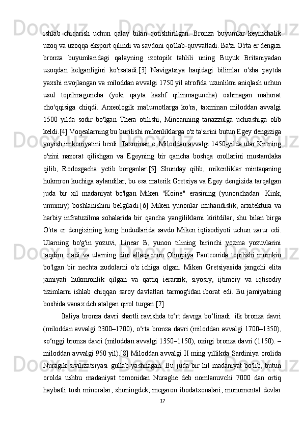 ishlab   chiqarish   uchun   qalay   bilan   qotishtirilgan.   Bronza   buyumlar   keyinchalik
uzoq va uzoqqa eksport qilindi va savdoni qo'llab-quvvatladi. Ba'zi O'rta er dengizi
bronza   buyumlaridagi   qalayning   izotopik   tahlili   uning   Buyuk   Britaniyadan
uzoqdan   kelganligini   ko'rsatadi.[3]   Navigatsiya   haqidagi   bilimlar   o'sha   paytda
yaxshi rivojlangan va miloddan avvalgi 1750 yil atrofida uzunlikni aniqlash uchun
usul   topilmaguncha   (yoki   qayta   kashf   qilinmaguncha)   oshmagan   mahorat
cho'qqisiga   chiqdi.   Arxeologik   ma'lumotlarga   ko'ra,   taxminan   miloddan   avvalgi
1500   yilda   sodir   bo'lgan   Thera   otilishi,   Minoanning   tanazzulga   uchrashiga   olib
keldi.[4] Voqealarning bu burilishi mikenliklarga o'z ta'sirini butun Egey dengiziga
yoyish imkoniyatini berdi. Taxminan c. Miloddan avvalgi 1450-yilda ular Kritning
o'zini   nazorat   qilishgan   va   Egeyning   bir   qancha   boshqa   orollarini   mustamlaka
qilib,   Rodosgacha   yetib   borganlar.[5]   Shunday   qilib,   mikenliklar   mintaqaning
hukmron kuchiga aylandilar, bu esa materik Gretsiya va Egey dengizida tarqalgan
juda   bir   xil   madaniyat   bo'lgan   Miken   "Koine"   erasining   (yunonchadan:   Kink,
umumiy)   boshlanishini   belgiladi.[6]   Miken   yunonlar   muhandislik,   arxitektura   va
harbiy   infratuzilma   sohalarida   bir   qancha   yangiliklarni   kiritdilar,   shu   bilan   birga
O'rta   er   dengizining   keng   hududlarida   savdo   Miken   iqtisodiyoti   uchun   zarur   edi.
Ularning   bo'g'in   yozuvi,   Linear   B,   yunon   tilining   birinchi   yozma   yozuvlarini
taqdim   etadi   va   ularning   dini   allaqachon   Olimpiya   Panteonida   topilishi   mumkin
bo'lgan   bir   nechta   xudolarni   o'z   ichiga   olgan.   Miken   Gretsiyasida   jangchi   elita
jamiyati   hukmronlik   qilgan   va   qattiq   ierarxik,   siyosiy,   ijtimoiy   va   iqtisodiy
tizimlarni   ishlab   chiqqan   saroy   davlatlari   tarmog'idan   iborat   edi.   Bu   jamiyatning
boshida vanax deb atalgan qirol turgan .[7]
Italiya bronza davri  shartli ravishda to‘rt davrga bo‘linadi:  ilk bronza davri
(miloddan avvalgi 2300–1700), o‘rta bronza davri (miloddan avvalgi 1700–1350),
so‘nggi bronza davri (miloddan avvalgi 1350–1150), oxirgi bronza davri (1150). –
miloddan avvalgi 950 yil).[8] Miloddan avvalgi II ming yillikda Sardiniya orolida
Nuragik   sivilizatsiyasi   gullab-yashnagan.   Bu   juda   bir   hil   madaniyat   bo'lib,   butun
orolda   ushbu   madaniyat   tomonidan   Nuraghe   deb   nomlanuvchi   7000   dan   ortiq
haybatli  tosh  minoralar, shuningdek,  megaron ibodatxonalari,  monumental  devlar
17 