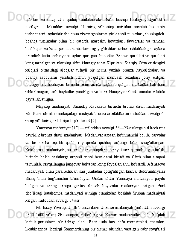 qabrlari   va   muqaddas   quduq   ibodatxonalari   kabi   boshqa   turdagi   yodgorliklar
qurilgan.   .   Miloddan   avvalgi   II   ming   yillikning   oxiridan   boshlab   bu   diniy
inshootlarni joylashtirish uchun ziyoratgohlar va yirik aholi punktlari, shuningdek,
boshqa   tuzilmalar   bilan   bir   qatorda   marosim   hovuzlari,   favvoralar   va   tanklar,
boshliqlar   va   katta   jamoat   rahbarlarining   yig'ilishlari   uchun   ishlatiladigan   aylana
o'rindiqli katta tosh aylana uylari qurilgan. hududlar. Bronza qurollari va qurollari
keng tarqalgan va ularning sifati Nuragiylar va Kipr kabi Sharqiy O'rta er dengizi
xalqlari   o'rtasidagi   aloqalar   tufayli   bir   necha   yuzlab   bronza   haykalchalari   va
boshqa   asboblarni   yaratish   uchun   yo'qolgan   mumlash   texnikasi   joriy   etilgan.
Nuragiy   tsivilizatsiyasi   birinchi   temir   asrida   saqlanib   qolgan,   ma'badlar   hali   ham
ishlatilmagan, tosh  haykallar  yaratilgan va  ba'zi  Nuragiylar  ibodatxonalar  sifatida
qayta ishlatilgan.
Maykop   madaniyati   Shimoliy   Kavkazda   birinchi   bronza   davri   madaniyati
edi.  Ba'zi   olimlar   mintaqadagi   mishyak   bronza   artefaktlarini   miloddan   avvalgi   4-
ming yillikning o'rtalariga to'g'ri keladi[9].
Yamnaya madaniyati[10] — miloddan avvalgi 36—23-asrlarga oid kech mis
davri/ilk bronza davri madaniyati. Madaniyat  asosan  ko'chmanchi  bo'lib, daryolar
va   bir   necha   tepalik   qal'alari   yaqinida   qishloq   xo'jaligi   bilan   shug'ullangan.
Katakomba madaniyati, bir qancha arxeologik madaniyatlarni qamrab olgan bo'lib,
birinchi   bo'lib   dashtlarga   arqonli   sopol   bezaklarni   kiritdi   va   G'arb   bilan   aloqani
ta'minlab, sayqallangan jangovar boltadan keng foydalanishni ko'rsatdi. Afanasevo
madaniyati bilan parallelliklar, shu jumladan qo'zg'atilgan kranial  deformatsiyalar
Sharq   bilan   bog'lanishni   ta'minlaydi.   Undan   oldin   Yamnaya   madaniyati   paydo
bo'lgan   va   uning   o'rniga   g'arbiy   shnurli   buyumlar   madaniyati   kelgan.   Pont
cho lidagi   katakomba   madaniyati   o rniga   eramizdan   boshlab   Srubna   madaniyatiʻ ʻ
kelgan. miloddan avvalgi 17-asr.
Markaziy Yevropada ilk bronza davri Unetice madaniyati (miloddan avvalgi
2300–1600   yillar)   Straubingen,   Adlerberg   va   Xatvan   madaniyatlari   kabi   ko plab	
ʻ
kichik   guruhlarni   o z   ichiga   oladi.   Ba'zi   juda   boy   dafn   marosimlari,   masalan,	
ʻ
Leubingenda  (hozirgi   Sömmerdaning  bir   qismi)  oltindan  yasalgan  qabr  sovg'alari
18 