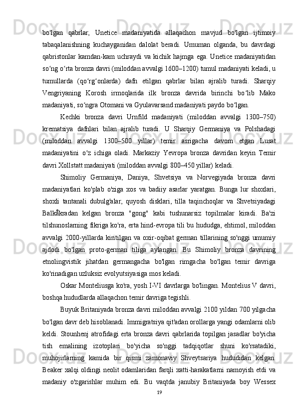 bo'lgan   qabrlar,   Unetice   madaniyatida   allaqachon   mavjud   bo'lgan   ijtimoiy
tabaqalanishning   kuchayganidan   dalolat   beradi.   Umuman   olganda,   bu   davrdagi
qabristonlar   kamdan-kam   uchraydi   va  kichik   hajmga   ega.  Unetice   madaniyatidan
so ng o rta bronza davri (miloddan avvalgi 1600–1200) tumul madaniyati keladi, uʻ ʻ
tumullarda   (qo rg onlarda)   dafn   etilgan   qabrlar   bilan   ajralib   turadi.   Sharqiy	
ʻ ʻ
Vengriyaning   Korosh   irmoqlarida   ilk   bronza   davrida   birinchi   bo lib   Mako	
ʻ
madaniyati, so ngra Otomani va Gyulavarsand madaniyati paydo bo lgan.	
ʻ ʻ
Kechki   bronza   davri   Urnfild   madaniyati   (miloddan   avvalgi   1300–750)
krematsiya   dafnlari   bilan   ajralib   turadi.   U   Sharqiy   Germaniya   va   Polshadagi
(miloddan   avvalgi   1300–500   yillar)   temir   asrigacha   davom   etgan   Lusat
madaniyatini   o z   ichiga   oladi.   Markaziy   Yevropa   bronza   davridan   keyin   Temir
ʻ
davri Xollstatt madaniyati (miloddan avvalgi 800–450 yillar) keladi.
Shimoliy   Germaniya,   Daniya,   Shvetsiya   va   Norvegiyada   bronza   davri
madaniyatlari   ko'plab   o'ziga   xos   va   badiiy   asarlar   yaratgan.   Bunga   lur   shoxlari,
shoxli   tantanali   dubulg'alar,   quyosh   disklari,   tilla   taqinchoqlar   va   Shvetsiyadagi
Balkåkradan   kelgan   bronza   "gong"   kabi   tushunarsiz   topilmalar   kiradi.   Ba'zi
tilshunoslarning fikriga ko'ra, erta hind-evropa tili bu hududga, ehtimol, miloddan
avvalgi   2000-yillarda  kiritilgan   va   oxir-oqibat   german   tillarining  so'nggi   umumiy
ajdodi   bo'lgan   proto-german   tiliga   aylangan.   Bu   Shimoliy   bronza   davrining
etnolingvistik   jihatdan   germangacha   bo'lgan   rimgacha   bo'lgan   temir   davriga
ko'rinadigan uzluksiz evolyutsiyasiga mos keladi.
Oskar Monteliusga ko'ra, yosh I-VI davrlarga bo'lingan. Montelius V davri,
boshqa hududlarda allaqachon temir davriga tegishli.
Buyuk Britaniyada bronza davri miloddan avvalgi 2100 yildan 700 yilgacha
bo'lgan davr deb hisoblanadi. Immigratsiya qit'adan orollarga yangi odamlarni olib
keldi. Stounhenj  atrofidagi  erta bronza  davri  qabrlarida topilgan jasadlar  bo'yicha
tish   emalining   izotoplari   bo'yicha   so'nggi   tadqiqotlar   shuni   ko'rsatadiki,
muhojirlarning   kamida   bir   qismi   zamonaviy   Shveytsariya   hududidan   kelgan.
Beaker xalqi oldingi neolit odamlaridan farqli xatti-harakatlarni namoyish etdi va
madaniy   o'zgarishlar   muhim   edi.   Bu   vaqtda   janubiy   Britaniyada   boy   Wessex
19 