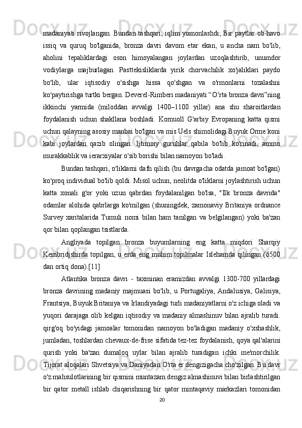 madaniyati rivojlangan. Bundan tashqari, iqlim  yomonlashdi;  Bir  paytlar  ob-havo
issiq   va   quruq   bo'lganida,   bronza   davri   davom   etar   ekan,   u   ancha   nam   bo'lib,
aholini   tepaliklardagi   oson   himoyalangan   joylardan   uzoqlashtirib,   unumdor
vodiylarga   majburlagan.   Pasttekisliklarda   yirik   chorvachilik   xo'jaliklari   paydo
bo'lib,   ular   iqtisodiy   o'sishga   hissa   qo'shgan   va   o'rmonlarni   tozalashni
ko'paytirishga turtki bergan. Deverel-Rimberi madaniyati “O rta bronza davri”ningʻ
ikkinchi   yarmida   (miloddan   avvalgi   1400–1100   yillar)   ana   shu   sharoitlardan
foydalanish   uchun   shakllana   boshladi.   Kornuoll   G'arbiy   Evropaning   katta   qismi
uchun qalayning asosiy manbai bo'lgan va mis Uels shimolidagi Buyuk Orme koni
kabi   joylardan   qazib   olingan.   Ijtimoiy   guruhlar   qabila   bo'lib   ko'rinadi,   ammo
murakkablik va ierarxiyalar o'sib borishi bilan namoyon bo'ladi.
Bundan tashqari, o'liklarni dafn qilish (bu davrgacha odatda jamoat bo'lgan)
ko'proq individual bo'lib qoldi. Misol uchun, neolitda o'liklarni joylashtirish uchun
katta   xonali   g'or   yoki   uzun   qabrdan   foydalanilgan   bo'lsa,   "Ilk   bronza   davrida"
odamlar  alohida  qabrlarga  ko'milgan (shuningdek,  zamonaviy  Britaniya  ordnance
Survey   xaritalarida   Tumuli   nomi   bilan   ham   tanilgan   va   belgilangan)   yoki   ba'zan
qor bilan qoplangan tsistlarda.
Angliyada   topilgan   bronza   buyumlarning   eng   katta   miqdori   Sharqiy
Kembridjshirda   topilgan,  u   erda  eng   muhim   topilmalar   Islehamda   qilingan   (6500
dan ortiq dona).[11]
Atlantika   bronza   davri   -   taxminan   eramizdan   avvalgi   1300-700   yillardagi
bronza   davrining   madaniy   majmuasi   bo'lib,   u   Portugaliya,   Andalusiya,   Galisiya,
Frantsiya, Buyuk Britaniya va Irlandiyadagi turli madaniyatlarni o'z ichiga oladi va
yuqori   darajaga olib  kelgan  iqtisodiy  va  madaniy  almashinuv  bilan  ajralib turadi.
qirg'oq   bo'yidagi   jamoalar   tomonidan   namoyon   bo'ladigan   madaniy   o'xshashlik,
jumladan, toshlardan chevaux-de-frise sifatida tez-tez foydalanish, qoya qal'alarini
qurish   yoki   ba'zan   dumaloq   uylar   bilan   ajralib   turadigan   ichki   me'morchilik.
Tijorat aloqalari Shvetsiya va Daniyadan O'rta er dengizigacha cho'zilgan. Bu davr
o'z mahsulotlarining bir qismini muntazam dengiz almashinuvi bilan birlashtirilgan
bir   qator   metall   ishlab   chiqarishning   bir   qator   mintaqaviy   markazlari   tomonidan
20 