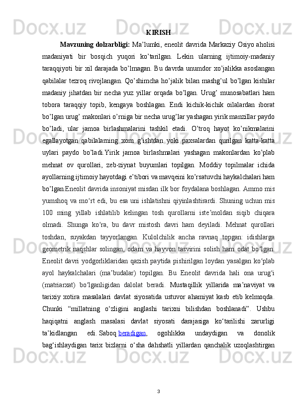 KIRISH
Mavzuning dolzarbligi:   Ma’lumki, eneolit davrida   Markaziy Osiyo aholisi
madaniyati   bir   bosqich   yuqori   ko’tarilgan.   Lekin   ularning   ijtimoiy-madaniy
taraqqiyoti bir xil darajada bo’lmagan. Bu davrda unumdor xo’jalikka asoslangan
qabilalar  tezroq rivojlangan.  Qo’shimcha  ho’jalik bilan  mashg’ul   bo’lgan  kishilar
madaniy   jihatdan   bir   necha   yuz   yillar   orqada   bo’lgan.   Urug’   munosabatlari   ham
tobora   taraqqiy   topib,   kengaya   boshlagan.   Endi   kichik-kichik   oilalardan   iborat
bo’lgan urug’ makonlari o’rniga bir necha urug’lar yashagan yirik manzillar paydo
bo’ladi,   ular   jamoa   birlashmalarini   tashkil   etadi.   O’troq   hayot   ko’nikmalarini
egallayotgan   qabilalarning   xom   g’ishtdan   yoki   paxsalardan   qurilgan   katta-katta
uylari   paydo   bo’ladi. Yirik   jamoa   birlashmalari   yashagan   makonlardan   ko’plab
mehnat   ov   qurollari,   zeb-ziynat   buyumlari   topilgan.   Moddiy   topilmalar   ichida
ayollarning ijtimoiy hayotdagi e’tibori va mavqeini ko’rsatuvchi haykalchalari ham
bo’lgan. Eneolit davrida insoniyat misdan ilk bor foydalana boshlagan. Ammo mis
yumshoq va mo rt  edi, bu esa  uni  ishlatishni  qiyinlashtirardi. Shuning uchun misʻ
100   ming   yillab   ishlatilib   kelingan   tosh   qurollarni   iste moldan   siqib   chiqara	
ʼ
olmadi.   Shunga   ko ra,   bu   davr   mistosh   davri   ham   deyiladi.   Mehnat   qurollari	
ʻ
toshdan,   suyakdan   tayyorlangan.   Kulolchilik   ancha   ravnaq   topgan:   idishlarga
geometrik   naqshlar   solingan,   odam   va   hayvon   tasvirini   solish   ham   odat   bo lgan.	
ʻ
Eneolit  davri yodgorliklaridan qazish paytida pishirilgan loydan yasalgan ko plab
ʻ
ayol   haykalchalari   (ma budalar)   topilgan.   Bu   Eneolit   davrida   hali   ona   urug i	
ʼ ʻ
(matriarxat)   bo lganligidan   dalolat   beradi.	
ʻ   Mustaqillik   yillarida   ma’naviyat   va
tarixiy   xotira   masalalari   davlat   siyosatida   ustuvor   ahamiyat   kasb   etib   kelmoqda.
Chunki   “millatning   o‘zligini   anglashi   tarixni   bilishdan   boshlanadi”.   Ushbu
haqiqatni   anglash   masalasi   davlat   siyosati   darajasiga   ko‘tarilishi   zarurligi
ta’kidlangan   edi.   Saboq   beradigan ,   ogohlikka   undaydigan   va   donolik
bag‘ishlaydigan   tarix   bizlarni   o‘sha   dahshatli   yillardan   qanchalik   uzoqlashtirgan
3 