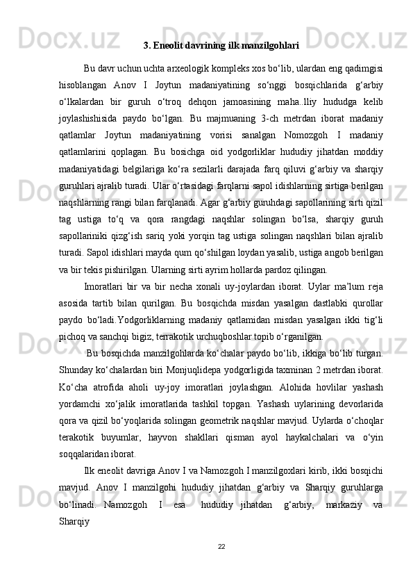 3. Eneolit davrining ilk manzilgohlari
Bu davr uchun uchta arxeologik kompleks xos bo‘lib, ulardan eng qadimgisi
hisoblangan   Anov   I   Joytun   madaniyatining   so‘nggi   bosqichlarida   g‘arbiy
o‘lkalardan   bir   guruh   o‘troq   dehqon   jamoasining   maha..lliy   hududga   kelib
joylashishisida   paydo   bo‘lgan.   Bu   majmuaning   3-ch   metrdan   iborat   madaniy
qatlamlar   Joytun   madaniyatining   vorisi   sanalgan   Nomozgoh   I   madaniy
qatlamlarini   qoplagan.   Bu   bosichga   oid   yodgorliklar   hududiy   jihatdan   moddiy
madaniyatidagi   belgilariga   ko‘ra   sezilarli   darajada   farq   qiluvi   g‘arbiy   va   sharqiy
guruhlari ajralib turadi. Ular o‘rtasidagi farqlarni sapol idishlarning sirtiga berilgan
naqshlarning rangi bilan farqlanadi. Agar g‘arbiy guruhdagi sapollarining sirti qizil
tag   ustiga   to‘q   va   qora   rangdagi   naqshlar   solingan   bo‘lsa,   sharqiy   guruh
sapollariniki   qizg‘ish   sariq   yoki   yorqin   tag   ustiga   solingan   naqshlari   bilan   ajralib
turadi. Sapol idishlari mayda qum qo‘shilgan loydan yasalib, ustiga angob berilgan
va bir tekis pishirilgan. Ularning sirti ayrim hollarda pardoz qilingan.
Imoratlari   bir   va   bir   necha   xonali   uy-joylardan   iborat.   Uylar   ma’lum   reja
asosida   tartib   bilan   qurilgan.   Bu   bosqichda   misdan   yasalgan   dastlabki   qurollar
paydo   bo‘ladi.Yodgorliklarning   madaniy   qatlamidan   misdan   yasalgan   ikki   tig‘li
pichoq va sanchqi bigiz, terrakotik urchuqboshlar topib o‘rganilgan. 
  Bu bosqichda manzilgohlarda ko‘chalar paydo bo‘lib, ikkiga bo‘lib turgan.
Shunday ko‘chalardan biri Monjuqlidepa yodgorligida taxminan 2 metrdan iborat.
Ko‘cha   atrofida   aholi   uy-joy   imoratlari   joylashgan.   Alohida   hovlilar   yashash
yordamchi   xo‘jalik   imoratlarida   tashkil   topgan.   Yashash   uylarining   devorlarida
qora va qizil bo‘yoqlarida solingan geometrik naqshlar mavjud. Uylarda o‘choqlar
terakotik   buyumlar,   hayvon   shakllari   qisman   ayol   haykalchalari   va   o‘yin
soqqalaridan iborat. 
Ilk eneolit davriga Anov I va Namozgoh I manzilgoxlari kirib, ikki bosqichi
mavjud.   Anov   I   manzilgohi   hududiy   jihatdan   g‘arbiy   va   Sharqiy   guruhlarga
bo‘linadi.     Namozgoh       I       esa         hududiy     jihatdan       g‘arbiy,       markaziy       va
Sharqiy 
22 