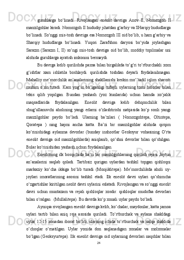 guruhlarga   bo‘linadi.   Rivojlangan   eneolit   davriga   Anov   II,   Nomozgoh   II
manzilgohlar kiradi. Nomozgoh II hududiy jihatdan g‘arbiy va SHarqiy hududlarga
bo‘linadi. So‘nggi mis-tosh davriga esa Nomozgoh III oid bo‘lib, u ham g‘arbiy va
Sharqiy   hududlarga   bo‘linadi.   Yuqori   Zarafshon   daryosi   bo‘yida   joylashgan
Sarazm   (Sarazm   I,   II)   so‘ngi   mis-tosh   davriga   oid   bo‘lib,   moddiy   topilmalar   uni
alohida guruhlarga ajratish imkonini bermaydi. 
Bu davrga kelib qurilishda paxsa bilan birgalikda to‘g‘ri to‘rtburchakli xom
g‘ishtlar   xam   ishlatila   boshlaydi.   qurilishda   toshdan   deyarli   foydalanilmagan.
Mahalliy me’morchilik an’analarining shakllanishi  keskin mo‘‘tadil iqlim sharoiti
muhim   o‘rin   tutadi.   Kam   yog‘in   bo‘lganligi   tufayli   uylarning   tomi   bolorlar   bilan
tekis   qilib   yopilgan.   Bundan   yashash   (yoz   kunlarida)   uchun   hamda   xo‘jalik
maqsadlarida   foydalanilgan.   Eneolit   davriga   kelib   dehqonchilik   bilan
shug‘ullanuvchi   aholining   yangi   erlarni   o‘zlashtirishi   natijasida   ko‘p   sonli   yangi
manzilgohlar   paydo   bo‘ladi.   Ularning   ba’zilari   (   Nomozgohtepa,   Oltintepa,
Qoratepa   )   ning   hajmi   ancha   katta.   Ba’zi   bir   manzilgohlar   alohida   qirqim
ko‘rinishidagi   aylanma   devorlar   (bunday   inshootlar   Geoksyur   vohasining   O‘rta
eneolit   davriga   oid   manzilgohlarda)   aniqlanib,   qo‘shni   devorlar   bilan   qo‘shilgan.
Bular ko‘rinishidan yashash uchun foydalanilgan.
Eneolitning ilk bosqichida ba’zi  bir manzilgohlarning qurilish rejasi  Joytun
an’analarini   saqlab   qoladi.   Tartibsiz   qurigan   uylardan   tashkil   topgan   qishloqni
markaziy   ko‘cha   ikkiga   bo‘lib   turadi   (Monjiklitepa).   Me’morchilikda   aholi   uy-
joylari   imoratlarining   asosini   tashkil   etadi.   Ilk   eneolit   davri   uylari   qo‘shimcha
o‘zgartishlar kiritilgan neolit davri uylarini eslatadi. Rivojlangan va so‘nggi eneolit
davri   uchun   muntazam   va   rejali   qishloqlar   xosdir.   qishloqlar   mudofaa   devorlari
bilan o‘ralgan   (Mullalitepa). Bu davrda ko‘p xonali uylar paydo bo‘ladi.
Ayniqsa rivojlangan eneolit davriga kelib, ko‘chalar, maydonlar, katta jamoa
uylari   tartib   bilan   aniq   reja   asosida   quriladi.   To‘rtburchak   va   aylana   shakldagi
uylar  12-15 xonadan iborat  bo‘lib, ularning ichida to‘rtburchak va xalqa shaklida
o‘choqlar   o‘rnatilgan.   Uylar   yonida   don   saqlanadigan   xonalar   va   molxonalar
bo‘lgan (Geoksyurtepa). Ilk eneolit davriga oid uylarning devorlari naqshlar bilan
24 