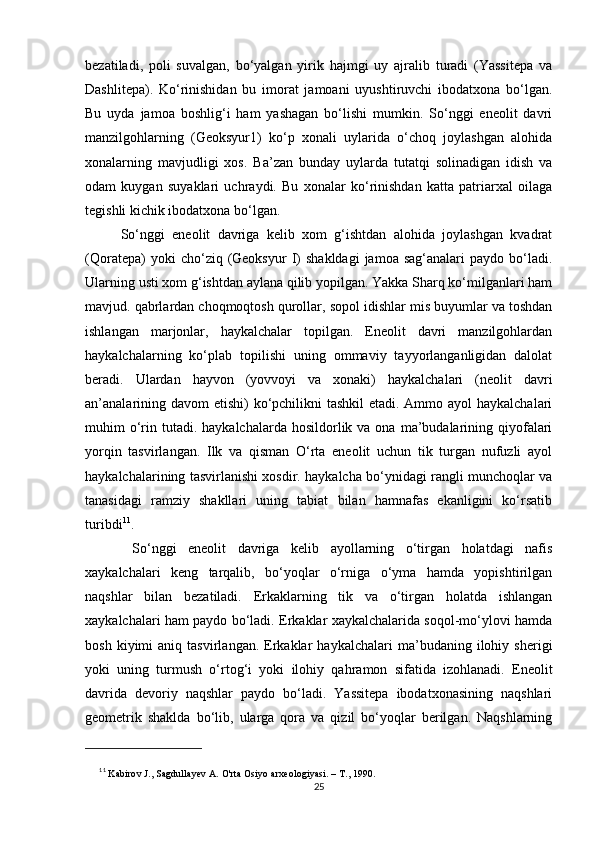 bezatiladi,   poli   suvalgan,   bo‘yalgan   yirik   hajmgi   uy   ajralib   turadi   (Yassitepa   va
Dashlitepa).   Ko‘rinishidan   bu   imorat   jamoani   uyushtiruvchi   ibodatxona   bo‘lgan.
Bu   uyda   jamoa   boshlig‘i   ham   yashagan   bo‘lishi   mumkin.   So‘nggi   eneolit   davri
manzilgohlarning   (Geoksyur1)   ko‘p   xonali   uylarida   o‘choq   joylashgan   alohida
xonalarning   mavjudligi   xos.   Ba’zan   bunday   uylarda   tutatqi   solinadigan   idish   va
odam   kuygan   suyaklari   uchraydi.   Bu   xonalar   ko‘rinishdan   katta   patriarxal   oilaga
tegishli kichik ibodatxona bo‘lgan.
So‘nggi   eneolit   davriga   kelib   xom   g‘ishtdan   alohida   joylashgan   kvadrat
(Qoratepa)  yoki   cho‘ziq  (Geoksyur   I)   shakldagi   jamoa  sag‘analari   paydo  bo‘ladi.
Ularning usti xom g‘ishtdan aylana qilib yopilgan. Yakka Sharq ko‘milganlari ham
mavjud. qabrlardan choqmoqtosh qurollar, sopol idishlar mis buyumlar va toshdan
ishlangan   marjonlar,   haykalchalar   topilgan.   Eneolit   davri   manzilgohlardan
haykalchalarning   ko‘plab   topilishi   uning   ommaviy   tayyorlanganligidan   dalolat
beradi.   Ulardan   hayvon   (yovvoyi   va   xonaki)   haykalchalari   (neolit   davri
an’analarining davom etishi)  ko‘pchilikni  tashkil  etadi. Ammo ayol haykalchalari
muhim  o‘rin  tutadi.  haykalchalarda  hosildorlik va  ona  ma’budalarining qiyofalari
yorqin   tasvirlangan.   Ilk   va   qisman   O‘rta   eneolit   uchun   tik   turgan   nufuzli   ayol
haykalchalarining tasvirlanishi xosdir. haykalcha bo‘ynidagi rangli munchoqlar va
tanasidagi   ramziy   shakllari   uning   tabiat   bilan   hamnafas   ekanligini   ko‘rsatib
turibdi 11
.
  So‘nggi   eneolit   davriga   kelib   ayollarning   o‘tirgan   holatdagi   nafis
xaykalchalari   keng   tarqalib,   bo‘yoqlar   o‘rniga   o‘yma   hamda   yopishtirilgan
naqshlar   bilan   bezatiladi.   Erkaklarning   tik   va   o‘tirgan   holatda   ishlangan
xaykalchalari ham paydo bo‘ladi. Erkaklar xaykalchalarida soqol-mo‘ylovi hamda
bosh   kiyimi   aniq   tasvirlangan.  Erkaklar   haykalchalari   ma’budaning   ilohiy   sherigi
yoki   uning   turmush   o‘rtog‘i   yoki   ilohiy   qahramon   sifatida   izohlanadi.   Eneolit
davrida   devoriy   naqshlar   paydo   bo‘ladi.   Yassitepa   ibodatxonasining   naqshlari
geometrik   shaklda   bo‘lib,   ularga   qora   va   qizil   bo‘yoqlar   berilgan.   Naqshlarning
11
  Kabirov J., Sagdullayev A. O'rta Osiyo arxeologiyasi. – Т., 1990.
25 